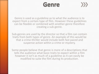 Genre is used as a guideline as to what the audience is to
expect from a certain type of film. However these guidelines
 can be flexible or combined with another genre therefore
                     creating a sub-genre.

Sub-genres are used by the director so that a film can contain
traits from both types of genre. An example of this would be
   that a crime-thriller would include both fast paced and
          suspense action within a crime or mystery.

Some people believe that genre is more of a descriptions that
  tells the audience what basic traits to expect within a film
   however it isn't as much of a guideline as it can easily be
        modified to suite the film during its production.
 