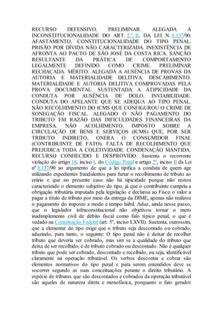 RECURSO DEFENSIVO. PRELIMINAR. ALEGADA A
INCONSTITUCIONALIDADE DO ART. 2.º, II, DA LEI N. 8.137/90.
AFASTAMENTO. CONSTITUCIONALIDADE DO TIPO PENAL.
PRISÃO POR DÍVIDA NÃO CARACTERIZADA. INEXISTÊNCIA DE
AFRONTA AO PACTO DE SÃO JOSÉ DA COSTA RICA. SANÇÃO
RESULTANTE DA PRÁTICA DE COMPORTAMENTO
LEGALMENTE DEFINIDO COMO CRIME. PRELIMINAR
RECHAÇADA. MÉRITO. ALEGADA A AUSÊNCIA DE PROVAS DA
AUTORIA E MATERIALIDADE DELITIVA. DESCABIMENTO.
MATERIALIDADE E AUTORIA DELITIVA COMPROVADAS PELA
PROVA DOCUMENTAL. SUSTENTADA A ATIPICIDADE DA
CONDUTA POR AUSÊNCIA DE DOLO. INVIABILIDADE.
CONDUTA DO APELANTE QUE SE ADEQUA AO TIPO PENAL.
NÃO RECOLHIMENTO DO ICMS QUE CONFIGUROU O CRIME DE
SONEGAÇÃO FISCAL. ALEGADO O NÃO PAGAMENTO DO
TRIBUTO EM RAZÃO DAS DIFICULDADES FINANCEIRAS DA
EMPRESA. NÃO ACOLHIMENTO. IMPOSTO SOBRE A
CIRCULAÇÃO DE BENS E SERVIÇOS (ICMS) QUE, POR SER
TRIBUTO INDIRETO, ONERA O CONSUMIDOR FINAL
(CONTRIBUINTE DE FATO). FALTA DE RECOLHIMENTO QUE
PREJUDICA TODA A COLETIVIDADE. CONDENAÇÃO MANTIDA.
RECURSO CONHECIDO E DESPROVIDO. Sustenta o recorrente
violação do artigo 18, inciso I, do Código Penal e artigo 2º, inciso II da Lei
nº 8.137/90 ao argumento de que a lei tipifica a conduta de quem age
utilizando expedientes fraudulentos para furtar o recolhimento de tributo ao
erário e que no presente caso não há tipicidade porque não restou
caracterizado o elemento subjetivo do tipo, já que o contribuinte cumpriu a
obrigação tributária imputada pela legislação e declarou ao Fisco o valor a
pagar a título de tributo por meio da entrega da DIME, apenas não realizou
o pagamento do imposto a modo e tempo hábil. Aduz, ainda nesse passo,
que o legislador infraconstitucional não objetivou tornar o mero
inadimplemento civil de débito fiscal como fato típico penal, o que é
vedado na Constituição Federal (art. 5º, inciso LXVII). Sustenta, outrossim,
que a elementar do tipo exige que o tributo seja descontado ou cobrado,
aduzindo, para tanto, o seguinte: O tipo penal não é deixar de recolher
tributo que deveria ser cobrado, mas sim se a qualidade do tributo que
deixa de ser recolhido, é de tributo cobrado ou descontado. Não é qualquer
tributo que pode ser cobrado, descontado e recolhido, ou seja, identificável
claramente na operação tributável. Os verbos descontar e cobrar são
elementos normativos do tipo penal e para serem entendidos deve se
socorrer segundo as suas conceituações perante o direito tributário. A
espécie de tributos que são descontados e cobrados da operação tributável
são aqueles de natureza direta e monofásica, porquanto o fato gerador
 