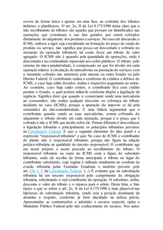 ocorre de forma única e apenas em uma fase, ao contrário dos tributos
indiretos e plurifásicos. O art. 2o, II da Lei 8.173/1990 deixa claro que o
não recolhimento de tributos são aqueles que possam ser identificados nas
operações que constituam o seu fato gerador, por serem cobrados
diretamente do adquirente dos produtos eserviços. No caso em discussão, o
ICMS, embora a rigor seja considerado na formação do preço de venda do
produto ou serviço, não significa que possa ser descontado e cobrado no
momento da operação tributável, tal como fosse um tributo de valor
agregado. O ICMS não é apurado pela quantidade de operações, onde é
descontado e na continuidade repassado aos cofres públicos. O tributo, pelo
sistema da não-cumulatividade, é compensado no que for devido em cada
operação relativa à circulação de mercadorias ou prestação de serviços com
o montante cobrado nas anteriores pelo mesmo ou outro Estado ou pelo
Distrito Federal. O contribuinte realiza o confronto de créditos e débitos do
ICMS, e caso haja saldo devedor, realiza o respectivo pagamento ao erário.
Ao contrário, caso haja saldo credor, o contribuinte fica com crédito
perante o Estado, o qual poderá utilizá-lo conforme dispõe a legislação de
regência. Significa dizer que quando o comerciante vende uma mercadoria
ao consumidor, não realiza qualquer desconto ou cobrança do tributo
incidente no caso (ICMS), porque a apuração do imposto se dá pela
sistemática da não-cumulatividade. E uma falácia argumentar que o
contribuinte quando vende as suas mercadorias, estaria cobrando do
adquirente o tributo devido em cada operação, porque é o preço que é
cobrado e não o ICMS que incide sobre ele. Pensar diferente é desconhecer
a legislação tributária e principalmente os princípios tributários previstos
na Constituição Federal. E que a segunda elementar do tipo penal é a
expressão "responsável tributário" e que: No caso do ICMS o contribuinte
de direito não é responsável tributário, porque não figura na relação
jurídico-tributária na qualidade de terceiro responsável. O contribuinte age
em nome próprio e assim procede ao recolhimento do tributo. O
responsável tributário na seara do ICMS seria a figura do substituto
tributário, onde ele recolhe de forma antecipada o tributo no lugar do
contribuinte substituído, cujo regime é utilizado atualmente no combate da
evasão tributária pelas Fazendas Estaduais e também previsto pelo
art. 150, § 7º da Constituição Federal. (...) É evidente que na substituição
tributária há um terceiro responsável pelo cumprimento da obrigação
tributária, substituindo o real contribuinte da operação. O substituto, enfim,
desconta o valor do tributo e o repassa para o erário. Desta feita, o fato
típico a que se refere o arL 2o, II da Lei 8.173/1990 é mais plausível nas
hipóteses de substituição tributária, sendo esta a posição dominante da
doutrina a respeito, conforme já bem elucidado na defesa prévia.
Apresentadas as contrarrazões e admitido o recurso especial, opina o
Ministério Público Federal pelo não conhecimento do recurso. Nos autos
 