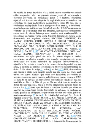 do pedido de Tutela Provisória nº 55, deferi a tutela requerida para atribuir
efeito suspensivo ativo ao presente recurso especial, sobrestando a
execução provisória da condenação penal. É o relatório. insurgência
especial está fundada em alegação de atipicidade penal da conduta, que
consistiria em mera inadimplência administrativa fiscal. De fato, não se
confundem inadimplência fiscal e sonegação fiscal fazê-lo, o recorrente -
através da pessoa jurídica - teria deixado de recolher ICMS "descontado ou
cobrado" do consumidor final dos produtos, que arcou economicamente
com o custo do tributo. Friso que esse entendimento tem sido acolhido em
precedentes da Quinta Turma deste Superior Tribunal de Justiça, como
demonstrado nas seguintes ementas: RECURSO ORDINÁRIO EM
HABEAS CORPUS. CRIME CONTRA A ORDEM TRIBUTÁRIA.
ATIPICIDADE DA CONDUTA. NÃO RECOLHIMENTO DE ICMS
DECLARADO PELO PRÓPRIO CONTRIBUINTE. FATO QUE SE
AMOLDA, EM TESE, AO CRIME PREVISTO NO ARTIGO 2º,
INCISO II, DA LEI 8.137/1990. CONSTRANGIMENTO ILEGAL NÃO
CARACTERIZADO. DESPROVIMENTO DO RECURSO. 1. O
trancamento de ação penal em sede de habeas corpus é medida
excepcional, só admitida quando restar provada, inequivocamente, sem a
necessidade de exame valorativo do conjunto fático-probatório, a
atipicidade da conduta, a ocorrência de causa extintiva da punibilidade, ou,
ainda, a ausência de indícios de autoria ou de prova da materialidade do
delito. 2. Da leitura do artigo 2º, inciso II, da Lei 8.137/1990, depreende-se
que pratica o ilícito nele descrito aquele que não paga, no prazo legal,
tributo aos cofres públicos que tenha sido descontado ou cobrado de
terceiro, exatamente como ocorreu na hipótese em exame, em que o ICMS
foi incluído em serviços ou mercadorias colocadas em circulação, mas não
recolhido ao Fisco. 3. Não há que se falar em atipicidade da conduta de
deixar de pagar impostos, pois é o próprio ordenamento jurídico pátrio, no
caso a Lei 8.137/1990, que incrimina a conduta daquele que deixa de
recolher, no prazo legal, tributo descontado ou cobrado, na qualidade de
sujeito passivo de obrigação, e que deveria recolher aos cofres públicos,
nos termos do artigo 2º, inciso II, do referido diploma legal. Precedente. 4.
Recurso desprovido. (RHC 44.465/SC, Rel. Ministro LEOPOLDO DE
ARRUDA RAPOSO (DESEMBARGADOR CONVOCADO DO TJ/PE),
QUINTA TURMA, julgado em 18/06/2015, DJe 25/06/2015) RECURSO
ORDINÁRIO EM HABEAS CORPUS. CRIME CONTRA A ORDEM
TRIBUTÁRIA. ATIPICIDADE DA CONDUTA. NÃO
RECOLHIMENTO DE ICMS DECLARADO PELO PRÓPRIO
CONTRIBUINTE. FATO QUE SE AMOLDA, EM TESE, AO CRIME
PREVISTO NO ARTIGO 2º, INCISO II, DA LEI 8.137/1990.
CONSTRANGIMENTO ILEGAL NÃO CARACTERIZADO.
DESPROVIMENTO DO RECURSO. 1. O trancamento de ação penal em
 