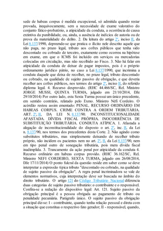 sede de habeas corpus é medida excepcional, só admitida quando restar
provada, inequivocamente, sem a necessidade de exame valorativo do
conjunto fático-probatório, a atipicidade da conduta, a ocorrência de causa
extintiva da punibilidade, ou, ainda, a ausência de indícios de autoria ou de
prova da materialidade do delito. 2. Da leitura do artigo 2º, inciso II, da
Lei 8.137/1990, depreende-se que pratica o ilícito nele descrito aquele que
não paga, no prazo legal, tributo aos cofres públicos que tenha sido
descontado ou cobrado de terceiro, exatamente como ocorreu na hipótese
em exame, em que o ICMS foi incluído em serviços ou mercadorias
colocadas em circulação, mas não recolhido ao Fisco. 3. Não há falar em
atipicidade da conduta de deixar de pagar impostos, pois é o próprio
ordenamento jurídico pátrio, no caso a Lei 8.137/1990, que incrimina a
conduta daquele que deixa de recolher, no prazo legal, tributo descontado
ou cobrado, na qualidade de sujeito passivo de obrigação, e que deveria
recolher aos cofres públicos, nos termos do artigo 2º, inciso II, do referido
diploma legal. 4. Recurso desprovido. (RHC 44.466/SC, Rel. Ministro
JORGE MUSSI, QUINTA TURMA, julgado em 21/10/2014, DJe
29/10/2014) Por outro lado, esta Sexta Turma possui um único precedente,
em sentido contrário, relatado pelo Exmo. Ministro Néfi Cordeiro. O
acórdão restou assim ementado: PENAL. RECURSO ORDINÁRIO EM
HABEAS CORPUS. CRIME CONTRA A ORDEM TRIBUTÁRIA.
ART. 2º, II, DA LEI N. 8.137/90. INCONSTITUCIONALIDADE
AFASTADA. DÍVIDA FISCAL PRÓPRIA. INOCORRÊNCIA DE
SUBSTITUIÇÃO TRIBUTÁRIA. CONDUTA ATÍPICA. 1. Afastada a
alegação de inconstitucionalidade do disposto o art. 2º, inc. II, da Lei
n. 8.137/90, nos termos dos precedentes desta Corte. 2. Não agindo como
substitutos tributários, mas simplesmente deixando de recolher tributo
próprio, não incidem os pacientes nem no art. 2º, II, da Lei 8.137/90, nem
em tipo penal outro de sonegação tributária, pois mera dívida fiscal
inadimplida. 3. Trancamento da ação penal por atipicidade da conduta 4.
Recurso ordinário em habeas corpus provido. (RHC 36.162/SC, Rel.
Ministro NEFI CORDEIRO, SEXTA TURMA, julgado em 26/08/2014,
DJe 17/11/2014) O ponto fulcral da questão reside em saber como se deve
interpretar a expressão típica tributo "descontado ou cobrado, na qualidade
de sujeito passivo da obrigação". A regra penal incriminadora se vale de
elementos normativos, cuja interpretação deve ser buscada no âmbito do
direito tributário. O artigo 121 do Código Tributário Nacional diferencia
duas categorias de sujeito passivo tributário: o contribuinte e o responsável.
Confira-se a redação do dispositivo legal: Art. 121. Sujeito passivo da
obrigação principal é a pessoa obrigada ao pagamento de tributo ou
penalidade pecuniária. Parágrafo único. O sujeito passivo da obrigação
principal diz-se: I - contribuinte, quando tenha relação pessoal e direta com
a situação que constitua o respectivo fato gerador; II - responsável, quando,
 