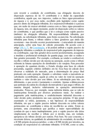 sem revestir a condição de contribuinte, sua obrigação decorra de
disposição expressa de lei. O contribuinte é o titular da capacidade
contributiva, aquele que, nos impostos, realiza os fatos signo-presuntivos
de riqueza e é, por essa razão, escolhido pelo legislador como sujeito
passivo direto da obrigação tributária. Já o responsável tributário é a pessoa
que, em razão de exercer atividade conexa com os fatos signo-presuntivos
de riqueza, tem, em algum momento, poder de disposição sobre os valores
do contribuinte, o que justifica que a lei o coloque como sujeito passivo
(indireto) da obrigação tributária. Há responsabilidade tributária, por
exemplo, na substituição tributária, para frente ou para trás. Na substituição
tributária para frente, o tributo relativo a fatos geradores que ainda não
ocorreram - mas deverão ocorrer posteriormente - é arrecadado de maneira
antecipada, sobre uma base de cálculo presumida. De acordo com o
artigo 150, § 7º, da Constituição, a lei poderá atribuir a sujeito passivo de
obrigação tributária a condição de responsável pelo pagamento de imposto
ou contribuição, cujo fato gerador deva ocorrer posteriormente, assegurada
a imediata e preferencial restituição da quantia paga, caso não se realize o
fato gerador presumido. Por exemplo, a refinaria, ao vender o combustível,
recolhe o tributo devido por ela mesma na operação, assim como o tributo
referente às futuras operações do distribuidor e do varejista. Para proceder
à apuração do quantum devido, o Estado divulga uma base de cálculo
presumida, segundo critérios definidos em lei. Essa base de cálculo deve
observar a realidade do mercado, para a determinação do preço final
praticado em cada operação. Quando o substituto vende a mercadoria ao
substituído (contribuinte), aquele já cobra no valor do total da operação
também o valor devido por este último. Já na substituição para trás, ou
diferimento, o que ocorre é justamente o contrário. Apenas a última pessoa
que participa da cadeia de circulação da mercadoria é que paga o tributo, de
maneira integral, inclusive relativamente às operações anteriormente
praticadas. Pense-se, por exemplo, numa indústria leiteira, que se vale de
matéria-prima fornecida por diversos produtores rurais. Ao realizar o
pagamento pela matéria-prima, o estabelecimento industrial desconta o
valor devido pelos produtores nas suas operações próprias. O tipo penal
examinado se refere, justamente, a tais hipóteses de responsabilidade
tributária, em que o sujeito passivo indireto desconta ou cobra valores
pertencentes ao contribuinte e deixa de recolhê-los ao erário. Existe aí,
portanto, uma circunstância que justifica a maior reprovabilidade da
conduta do que o mero inadimplemento, pois o sujeito passivo não deixa
simplesmente de recolher o tributo por si devido, mas, em verdade,
apropria-se do tributo devido por outrem. Pois bem. No caso concreto, o
recorrente deixou, na qualidade de administrador da sociedade, de recolher
o ICMS próprio da pessoa jurídica - e não o ICMS devido por terceiros, na
condição de responsável ou substituto tributário. O ICMS, como se sabe,
 