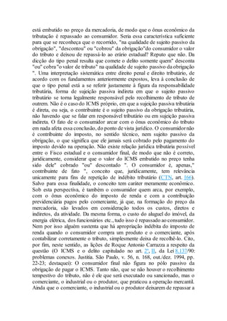 está embutido no preço da mercadoria, de modo que o ônus econômico da
tributação é repassado ao consumidor. Seria essa característica suficiente
para que se reconheça que o recorrido, "na qualidade de sujeito passivo da
obrigação", "descontou" ou "cobrou" da obrigação"do consumidor o valor
do tributo e deixou de repassá-lo ao erário estadual? Reputo que não. Da
dicção do tipo penal resulta que comete o delito somente quem" desconta
"ou" cobra"o valor de tributo" na qualidade de sujeito passivo da obrigação
". Uma interpretação sistemática entre direito penal e direito tributário, de
acordo com os fundamentos anteriormente expostos, leva à conclusão de
que o tipo penal está a se referir justamente à figura da responsabilidade
tributária, forma de sujeição passiva indireta em que o sujeito passivo
tributário se torna legalmente responsável pelo recolhimento de tributo de
outrem. Não é o caso do ICMS próprio, em que a sujeição passiva tributária
é direta, ou seja, o contribuinte é o sujeito passivo da obrigação tributária,
não havendo que se falar em responsável tributário ou em sujeição passiva
indireta. O fato de o consumidor arcar com o ônus econômico do tributo
em nada afeta essa conclusão, do ponto de vista jurídico. O consumidornão
é contribuinte do imposto, no sentido técnico, nem sujeito passivo da
obrigação, o que significa que ele jamais será cobrado pelo pagamento do
imposto devido na operação. Não existe relação jurídica tributária possível
entre o Fisco estadual e o consumidor final, de modo que não é correto,
juridicamente, considerar que o valor do ICMS embutido no preço tenha
sido dele" cobrado "ou" descontado ". O consumidor é, apenas,"
contribuinte de fato ", conceito que, juridicamente, tem relevância
unicamente para fins de repetição de indébito tributário (CTN, art. 166).
Salvo para essa finalidade, o conceito tem caráter meramente econômico.
Sob esta perspectiva, é também o consumidor quem arca, por exemplo,
com o ônus econômico do imposto de renda e com a contribuição
previdenciária pagos pelo comerciante, já que, na formação do preço da
mercadoria, são levados em consideração todos os custos, diretos e
indiretos, da atividade. Da mesma forma, o custo do aluguel do imóvel, da
energia elétrica, dos funcionários etc., tudo isso é repassado ao consumidor.
Nem por isso alguém sustenta que há apropriação indébita do imposto de
renda quando o consumidor compra um produto e o comerciante, após
contabilizar corretamente o tributo, simplesmente deixa de recolhê-lo. Cito,
por fim, neste sentido, as lições de Roque Antonio Carrazza a respeito da
questão (O ICMS e o delito capitulado no art. 2º, II, da Lei 8.137/90:
problemas conexos. Justitia. São Paulo, v. 56, n. 168, out./dez. 1994, pp.
22-23; destaquei): O consumidor final não figura no pólo passivo da
obrigação de pagar o ICMS. Tanto não, que se não houver o recolhimento
tempestivo do tributo, não é ele que será executado ou sancionado, mas o
comerciante, o industrial ou o produtor, que praticou a operação mercantil.
Ainda que o comerciante, o industrial ou o produtor deixarem de repassar a
 