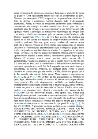 carga econômica do tributo ao consumidor final, não se eximirão do dever
de pagar o ICMS (justamente porque são eles os contribuintes de jure).
Notamos que, no caso do ICMS, o repasse da carga econômica do tributo é
feito às abertas e publicadas. Melhor dizendo, tudo é devidamente
escriturado. Assim, as coisas se processam, exatamente para se viabilizar o
cumprimento do princípio da não-cumulatividade, isto é, para que, com
acentuado grau de certeza, se possa compensar" o que for devido em cada
operação relativa à circulação de mercadorias ou prestação de serviços com
o montante cobrado nas anteriores pelo mesmo ou outro Estado ou pelo
Distrito Federal "(art. 155, § 2º, I, da CF). Isto, porém, não significa que
apenas no ICMS ocorre este repasse da carga econômica do tributo. Pelo
contrário, podemos dizer que quase sempre, embora de maneira menos
explícita, a empresa repassa, ao preço final de suas mercadorias, os tributos
(inclusive as contribuições previdenciárias) que é obrigada a pagar. Tudo
acaba compondo o custo final das mercadorias. E nem poderia ser de outro
modo. Deveras, se a empresa deixasse de fazer tal repasse, em breve estaria
operando com prejuízo e, nessa medida, caminhando a passos largos para a
falência. O repasse, nesses casos, também existe, apenas não é
contabilizado. Fixada essa premissa de que o sujeito passivo do ICMS não
é o consumidor final, mas o comerciante, o industrial ou o produtor que
praticou a operação mercantil, fica fácil, segundo supomos, sustentarmos a
inexistência, na questão proposta, de qualquer crime contra a ordem
tributária. O comerciante que não recolhe o ICMS, dentro dos prazos que a
lei lhe assinala, não comete delito algum. Muito menos o capitulado no
art. 2º, II, da Lei nº 8.137/90. De fato, ele não está deixando de recolher, no
prazo legal, tributo descontado de terceiro. O tributo é devido por ele (em
nome próprio). Ele está, simplesmente, incidindo em inadimplemento.
Inadimplemento que poderá acarretar-lhe o dever de pagar, além do tributo,
a multa, os juros e a correção monetária. A Fazenda Pública, neste caso,
poderá - e, ousamos dizer, deverá - executá-lo, nos termos da Lei
nº 6.830/80 (Lei das Execuções Fiscais). Mas apenas isso. Nunca esse
inadimplemento poderá conduzi-lo a uma condenação criminal. Por quê?
Porque sua conduta não é típica. E, sem tipicidade, não pode haver crime,
nem muito menos condenação criminal. Do exposto resulta que a conduta
do recorrente não preenche os elementos do tipo penal do artigo 2º, II, da
Lei nº 8.137/1990. A propósito do tema, colhem-se os seguintes julgados:
PENAL E PROCESSO PENAL. HABEAS CORPUS. 1. IMPETRAÇÃO
SUBSTITUTIVA DO RECURSO PRÓPRIO. NÃO CABIMENTO. 2.
CRIME TRIBUTÁRIO. ART. 2º, II, DA LEI N. 8.137/1990. ALEGAÇÃO
DE ATIPICIDADE. MERO INADIMPLEMENTO. NÃO OCORRÊNCIA.
3. SUBSTITUIÇÃO TRIBUTÁRIA. ICMS COBRADO DO
SUBSTITUÍDO. NÃO RECOLHIMENTO AOS COFRES PÚBLICOS.
TIPICIDADE EM TESE DA CONDUTA. 4. HABEAS CORPUS NÃO
 