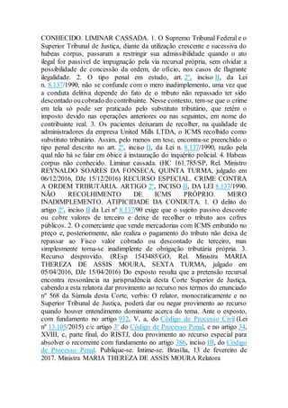 CONHECIDO. LIMINAR CASSADA. 1. O Supremo Tribunal Federal e o
Superior Tribunal de Justiça, diante da utilização crescente e sucessiva do
habeas corpus, passaram a restringir sua admissibilidade quando o ato
ilegal for passível de impugnação pela via recursal própria, sem olvidar a
possibilidade de concessão da ordem, de ofício, nos casos de flagrante
ilegalidade. 2. O tipo penal em estudo, art. 2º, inciso II, da Lei
n. 8.137/1990, não se confunde com o mero inadimplemento, uma vez que
a conduta delitiva depende do fato de o tributo não repassado ter sido
descontado oucobrado do contribuinte. Nesse contexto, tem-se que o crime
em tela só pode ser praticado pelo substituto tributário, que retém o
imposto devido nas operações anteriores ou nas seguintes, em nome do
contribuinte real. 3. Os pacientes deixaram de recolher, na qualidade de
administradores da empresa United Mills LTDA, o ICMS recolhido como
substituto tributário. Assim, pelo menos em tese, encontra-se preenchido o
tipo penal descrito no art. 2º, inciso II, da Lei n. 8.137/1990, razão pela
qual não há se falar em óbice à instauração do inquérito policial. 4. Habeas
corpus não conhecido. Liminar cassada. (HC 161.785/SP, Rel. Ministro
REYNALDO SOARES DA FONSECA, QUINTA TURMA, julgado em
06/12/2016, DJe 15/12/2016) RECURSO ESPECIAL. CRIME CONTRA
A ORDEM TRIBUTÁRIA. ARTIGO 2º, INCISO II, DA LEI 8.137/1990.
NÃO RECOLHIMENTO DE ICMS PRÓPRIO. MERO
INADIMPLEMENTO. ATIPICIDADE DA CONDUTA. 1. O delito do
artigo 2º, inciso II da Lei nº 8.137/90 exige que o sujeito passivo desconte
ou cobre valores de terceiro e deixe de recolher o tributo aos cofres
públicos. 2. O comerciante que vende mercadorias com ICMS embutido no
preço e, posteriormente, não realiza o pagamento do tributo não deixa de
repassar ao Fisco valor cobrado ou descontado de terceiro, mas
simplesmente torna-se inadimplente de obrigação tributária própria. 3.
Recurso desprovido. (REsp 1543485/GO, Rel. Ministra MARIA
THEREZA DE ASSIS MOURA, SEXTA TURMA, julgado em
05/04/2016, DJe 15/04/2016) Do exposto resulta que a pretensão recursal
encontra ressonância na jurisprudência desta Corte Superior de Justiça,
cabendo a esta relatora dar provimento ao recurso nos termos do enunciado
nº 568 da Súmula desta Corte, verbis: O relator, monocraticamente e no
Superior Tribunal de Justiça, poderá dar ou negar provimento ao recurso
quando houver entendimento dominante acerca do tema. Ante o exposto,
com fundamento no artigo 932, V, a, do Código de Processo Civil (Lei
nº 13.105/2015) c/c artigo 3º do Código de Processo Penal, e no artigo 34,
XVIII, c, parte final, do RISTJ, dou provimento ao recurso especial para
absolver o recorrente com fundamento no artigo 386, inciso III, do Código
de Processo Penal. Publique-se. Intime-se. Brasília, 13 de fevereiro de
2017. Ministra MARIA THEREZA DE ASSIS MOURA Relatora
 