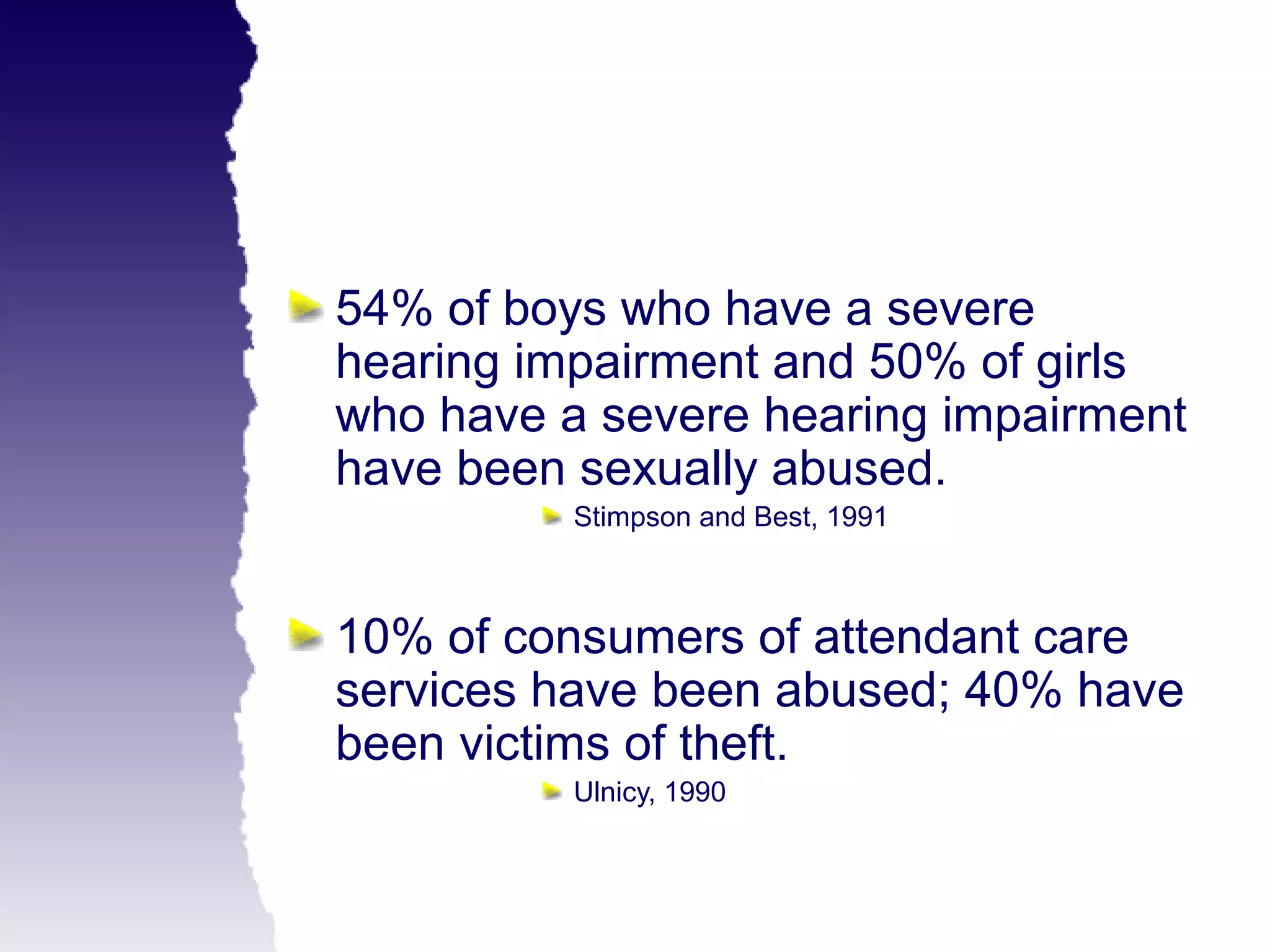 54% of boys who have a severe
hearing impairment and 50% of girls
who have a severe hearing impairment
have been sexually abused.
          Stimpson and Best, 1991



10% of consumers of attendant care
services have been abused; 40% have
been victims of theft.
          Ulnicy, 1990
 