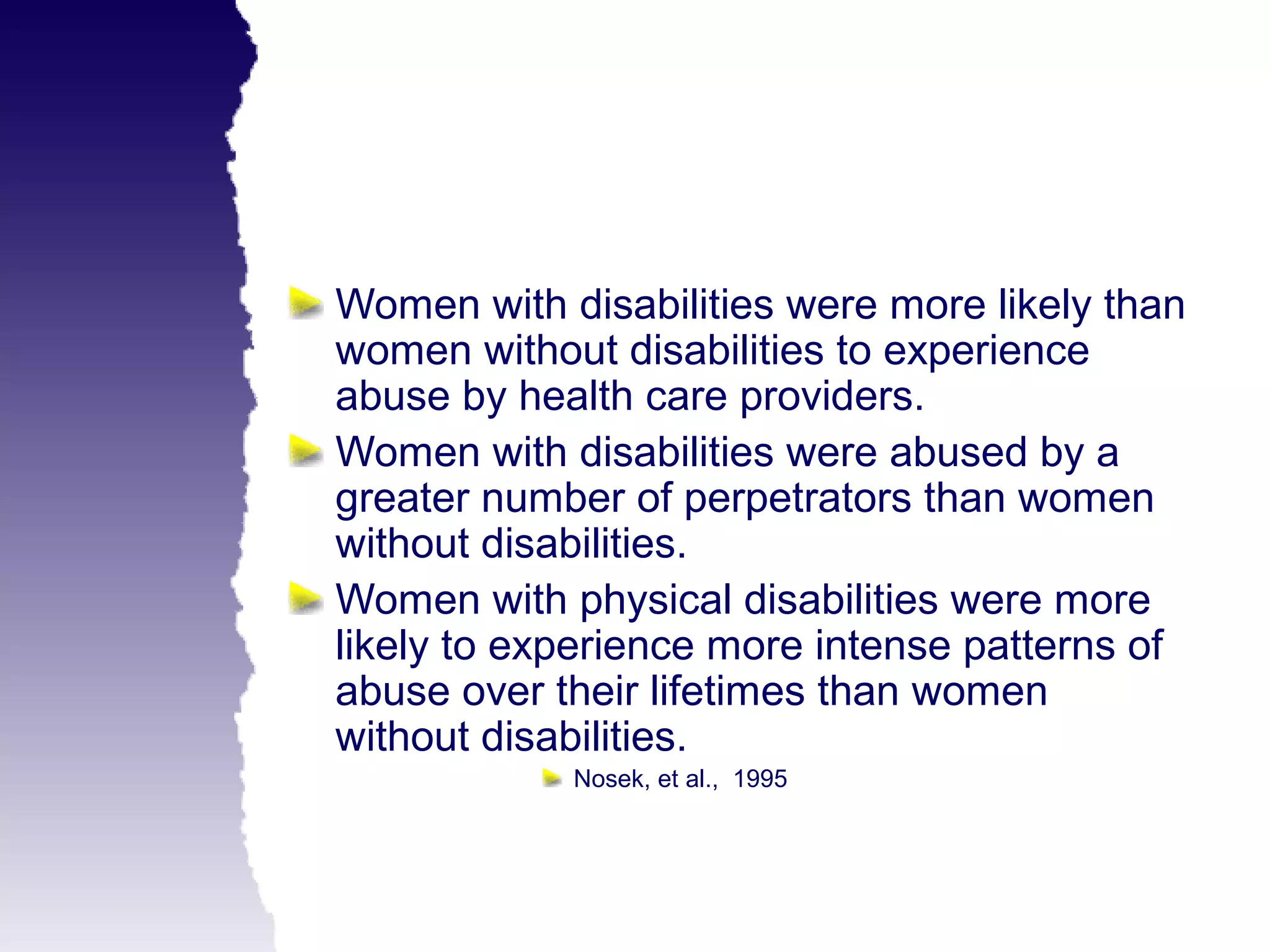 Women with disabilities were more likely than
women without disabilities to experience
abuse by health care providers.
Women with disabilities were abused by a
greater number of perpetrators than women
without disabilities.
Women with physical disabilities were more
likely to experience more intense patterns of
abuse over their lifetimes than women
without disabilities.
            Nosek, et al., 1995
 