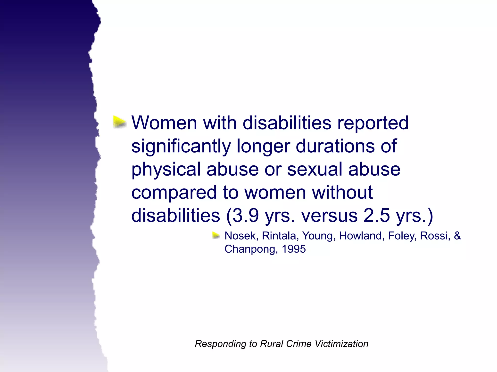 Women with disabilities reported
significantly longer durations of
physical abuse or sexual abuse
compared to women without
disabilities (3.9 yrs. versus 2.5 yrs.)
              Nosek, Rintala, Young, Howland, Foley, Rossi, &
              Chanpong, 1995




        Responding to Rural Crime Victimization
 