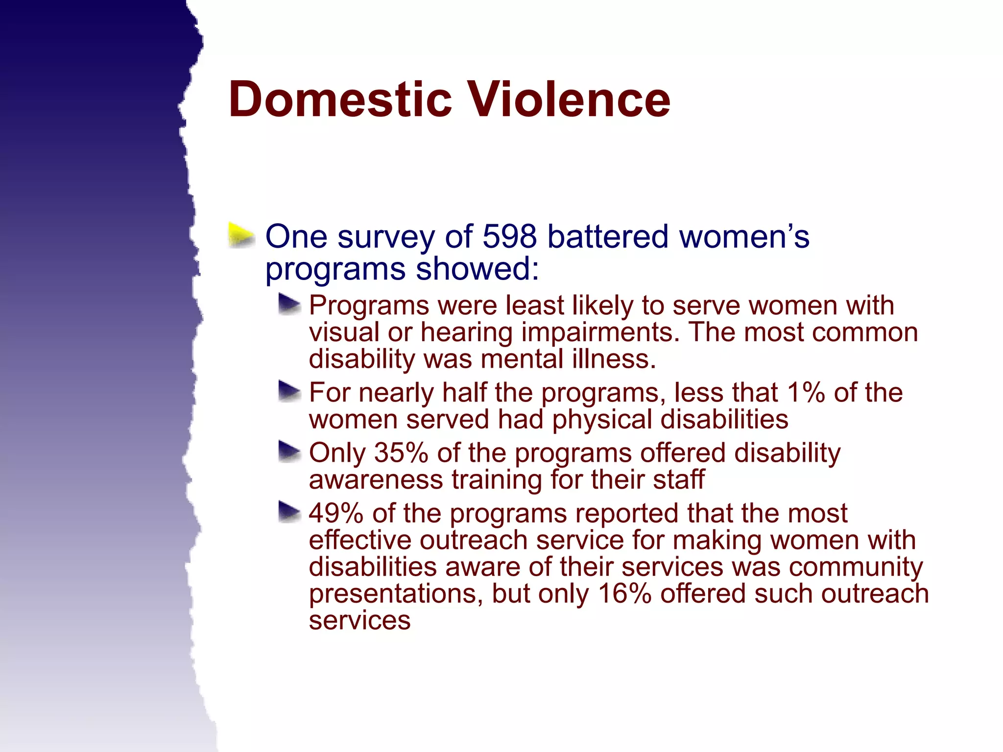 Domestic Violence

 One survey of 598 battered women’s
 programs showed:
   Programs were least likely to serve women with
   visual or hearing impairments. The most common
   disability was mental illness.
   For nearly half the programs, less that 1% of the
   women served had physical disabilities
   Only 35% of the programs offered disability
   awareness training for their staff
   49% of the programs reported that the most
   effective outreach service for making women with
   disabilities aware of their services was community
   presentations, but only 16% offered such outreach
   services
 