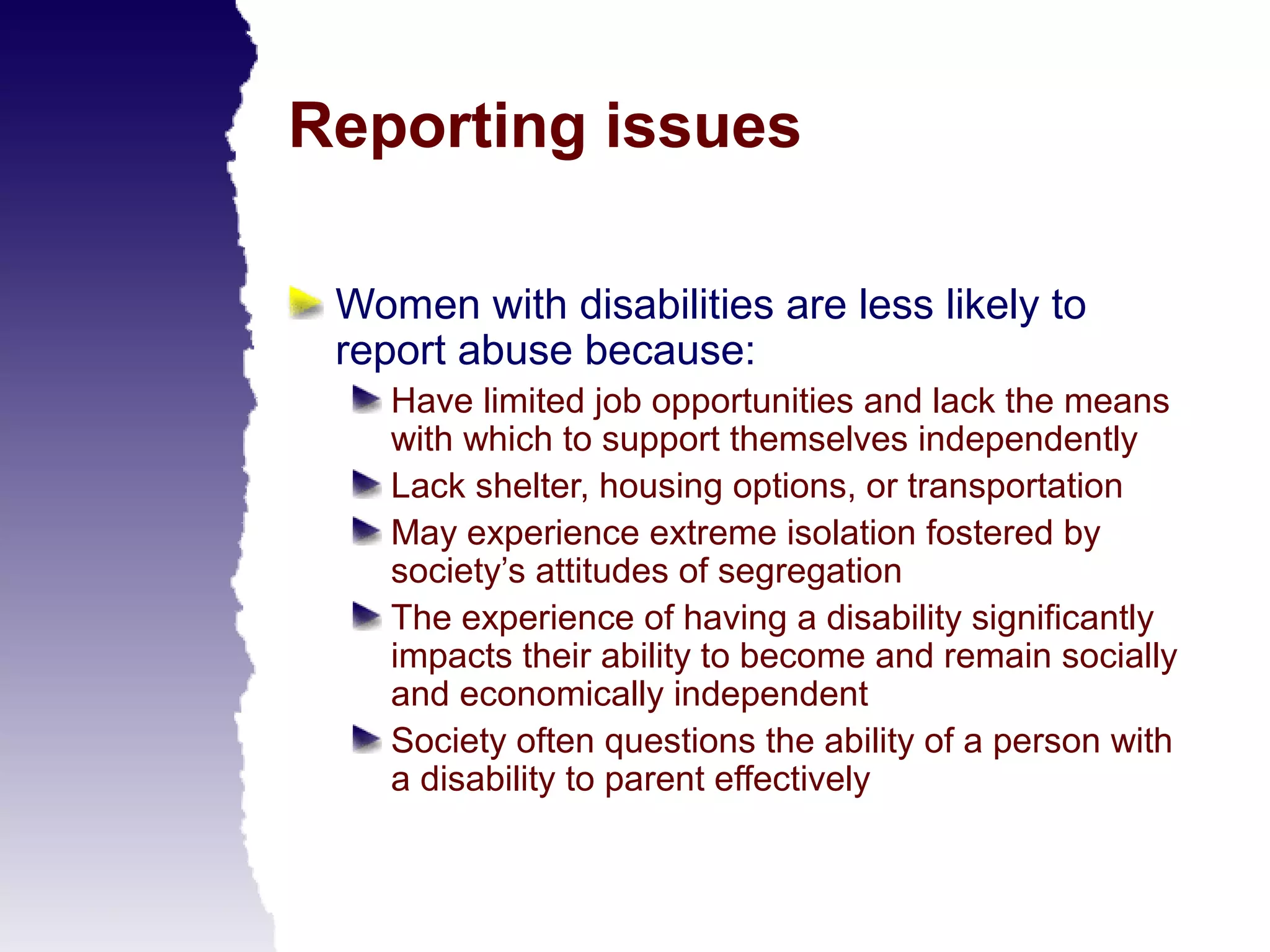 Reporting issues

 Women with disabilities are less likely to
 report abuse because:
    Have limited job opportunities and lack the means
    with which to support themselves independently
    Lack shelter, housing options, or transportation
    May experience extreme isolation fostered by
    society’s attitudes of segregation
    The experience of having a disability significantly
    impacts their ability to become and remain socially
    and economically independent
    Society often questions the ability of a person with
    a disability to parent effectively
 