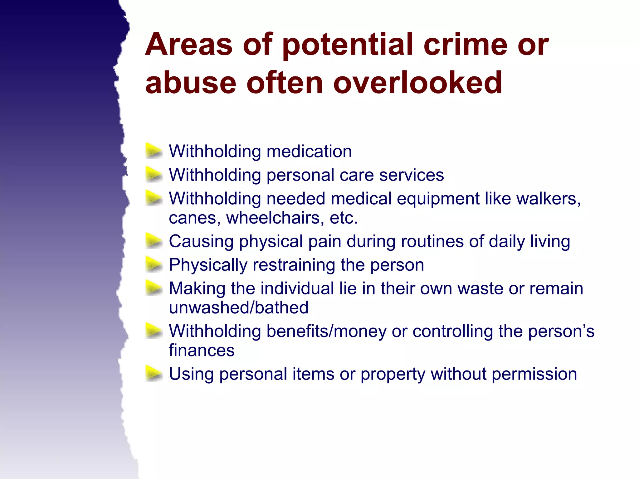 Areas of potential crime or
abuse often overlooked

 Withholding medication
 Withholding personal care services
 Withholding needed medical equipment like walkers,
 canes, wheelchairs, etc.
 Causing physical pain during routines of daily living
 Physically restraining the person
 Making the individual lie in their own waste or remain
 unwashed/bathed
 Withholding benefits/money or controlling the person’s
 finances
 Using personal items or property without permission
 
