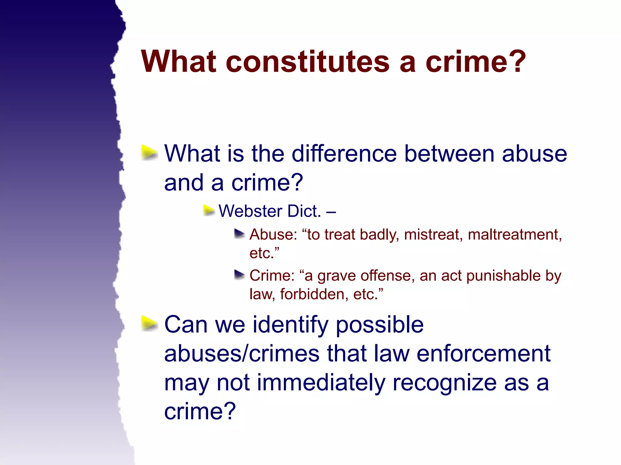 What constitutes a crime?

 What is the difference between abuse
 and a crime?
     Webster Dict. –
        Abuse: “to treat badly, mistreat, maltreatment,
        etc.”
        Crime: “a grave offense, an act punishable by
        law, forbidden, etc.”

 Can we identify possible
 abuses/crimes that law enforcement
 may not immediately recognize as a
 crime?
 