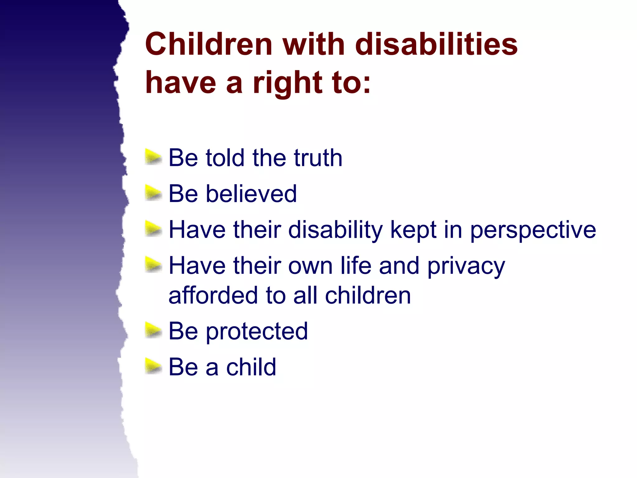 Children with disabilities
have a right to:

 Be told the truth
 Be believed
 Have their disability kept in perspective
 Have their own life and privacy
 afforded to all children
 Be protected
 Be a child
 