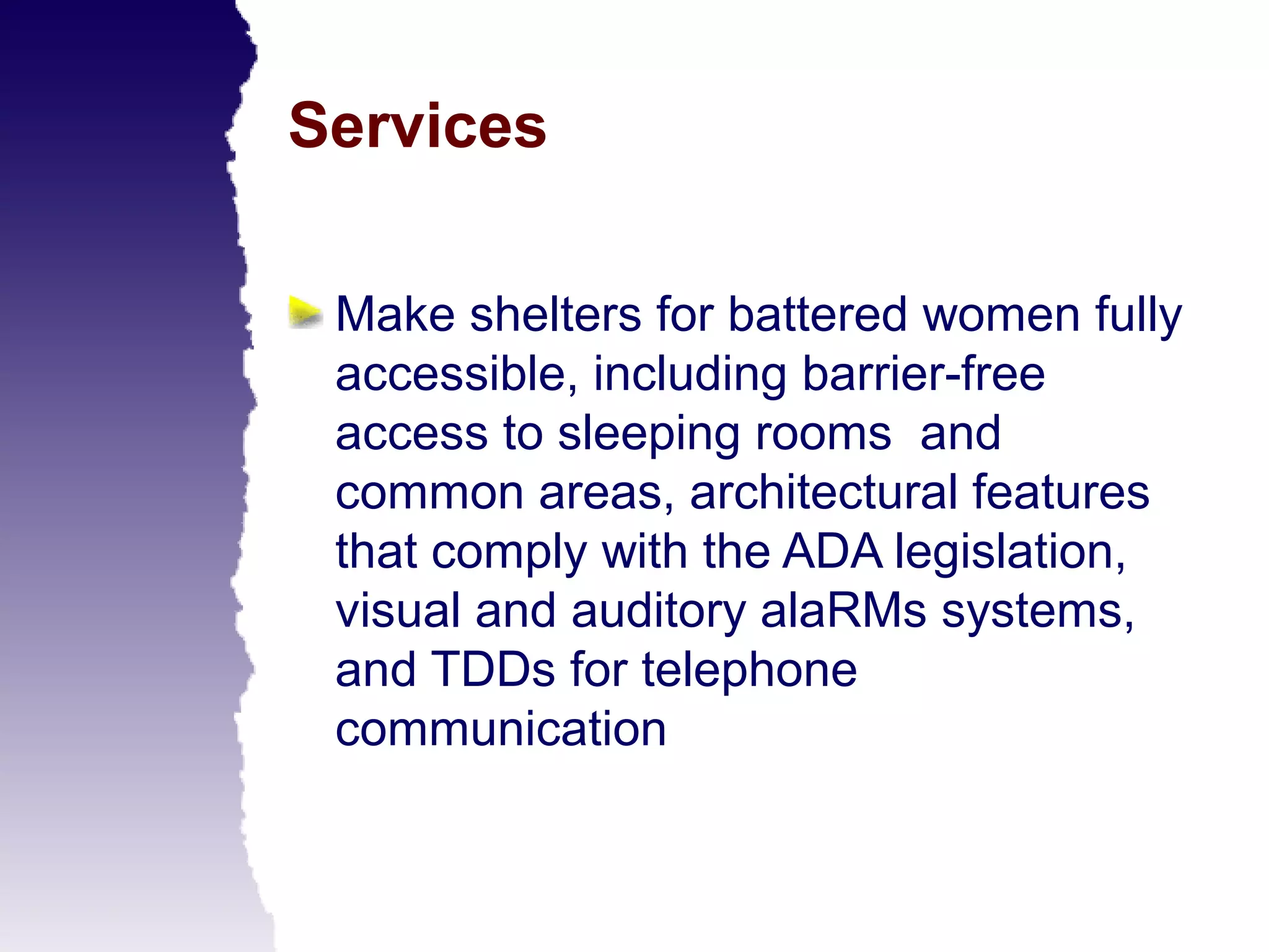 Services

 Make shelters for battered women fully
 accessible, including barrier-free
 access to sleeping rooms and
 common areas, architectural features
 that comply with the ADA legislation,
 visual and auditory alaRMs systems,
 and TDDs for telephone
 communication
 