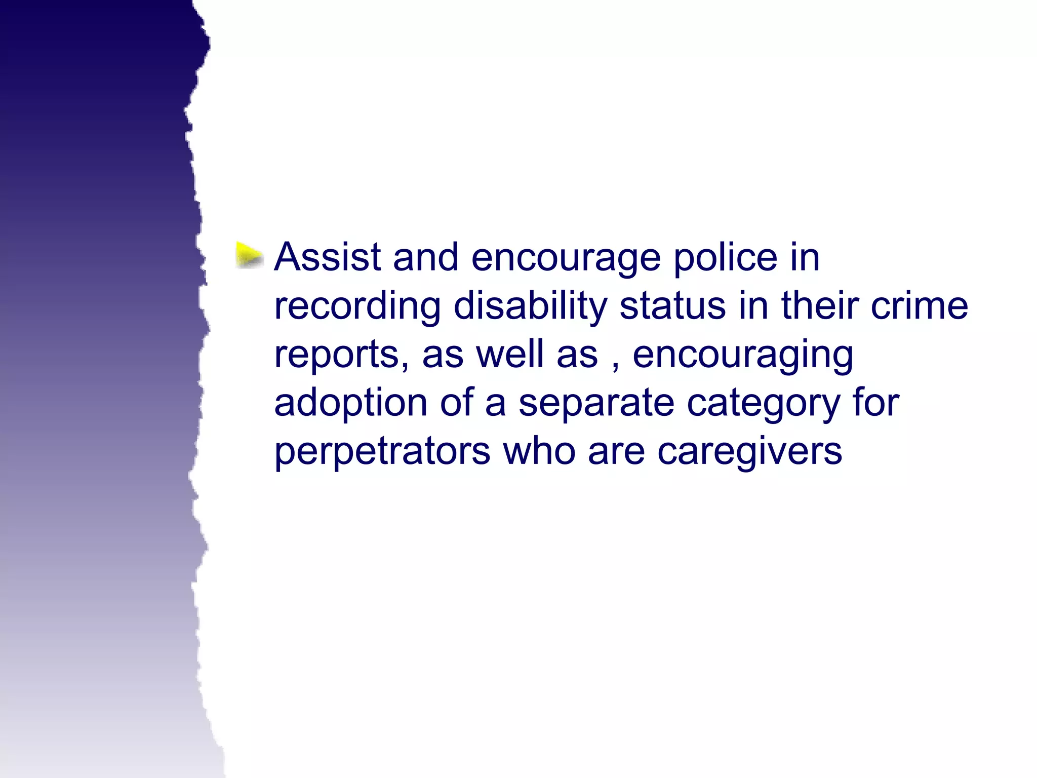 Assist and encourage police in
recording disability status in their crime
reports, as well as , encouraging
adoption of a separate category for
perpetrators who are caregivers
 