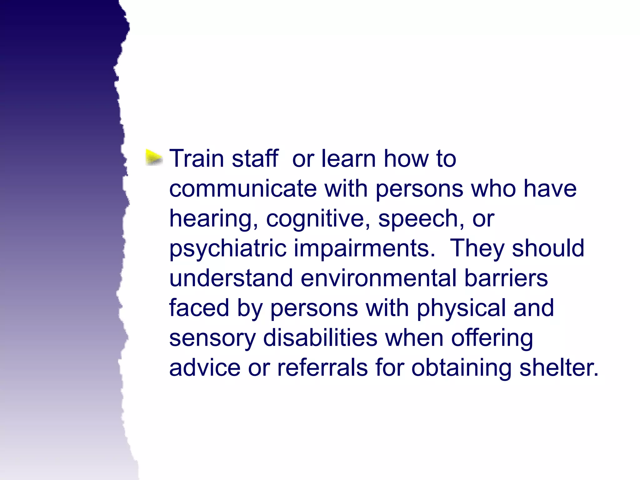Train staff or learn how to
communicate with persons who have
hearing, cognitive, speech, or
psychiatric impairments. They should
understand environmental barriers
faced by persons with physical and
sensory disabilities when offering
advice or referrals for obtaining shelter.
 