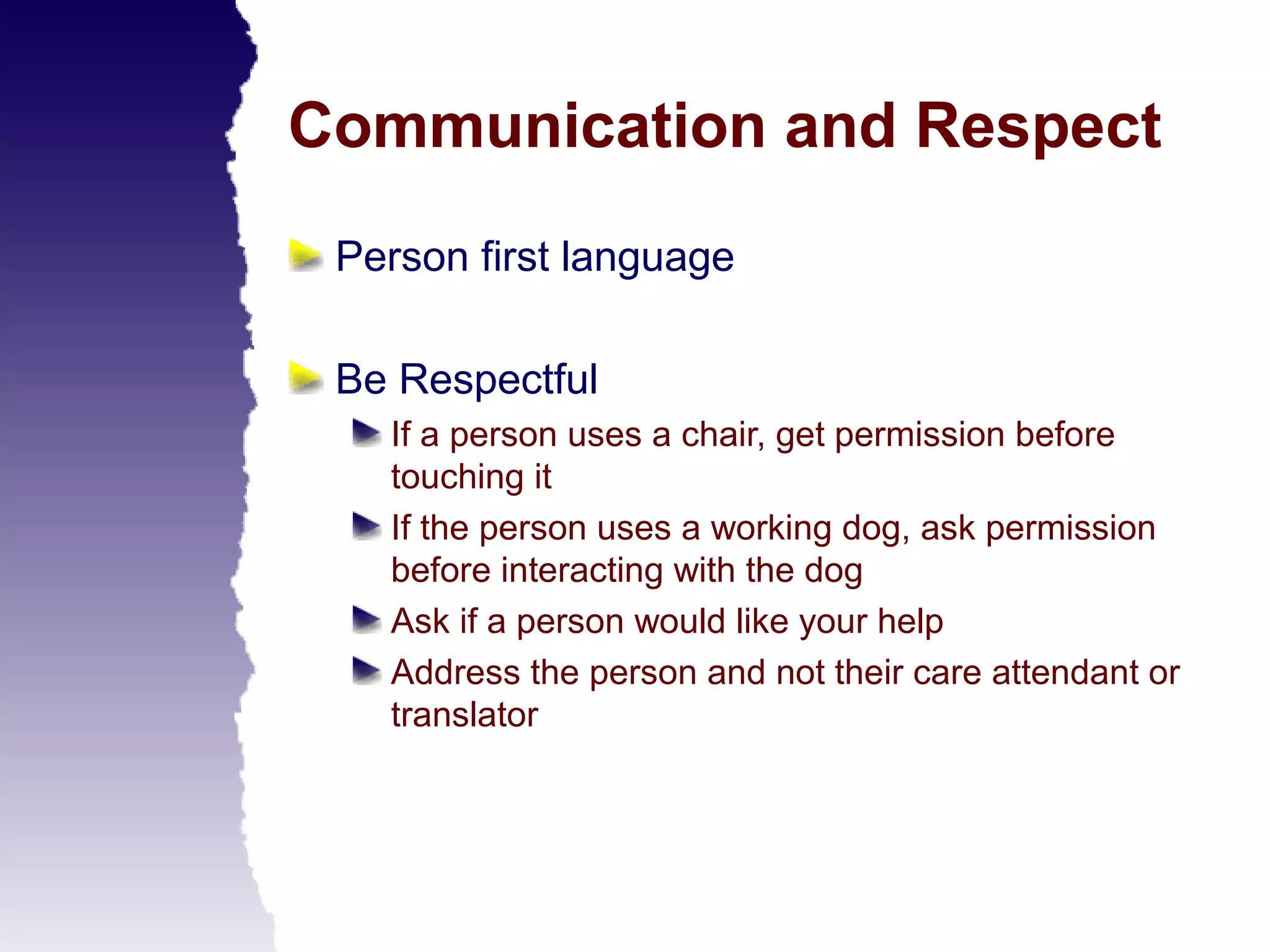 Communication and Respect
 Person first language

 Be Respectful
   If a person uses a chair, get permission before
   touching it
   If the person uses a working dog, ask permission
   before interacting with the dog
   Ask if a person would like your help
   Address the person and not their care attendant or
   translator
 