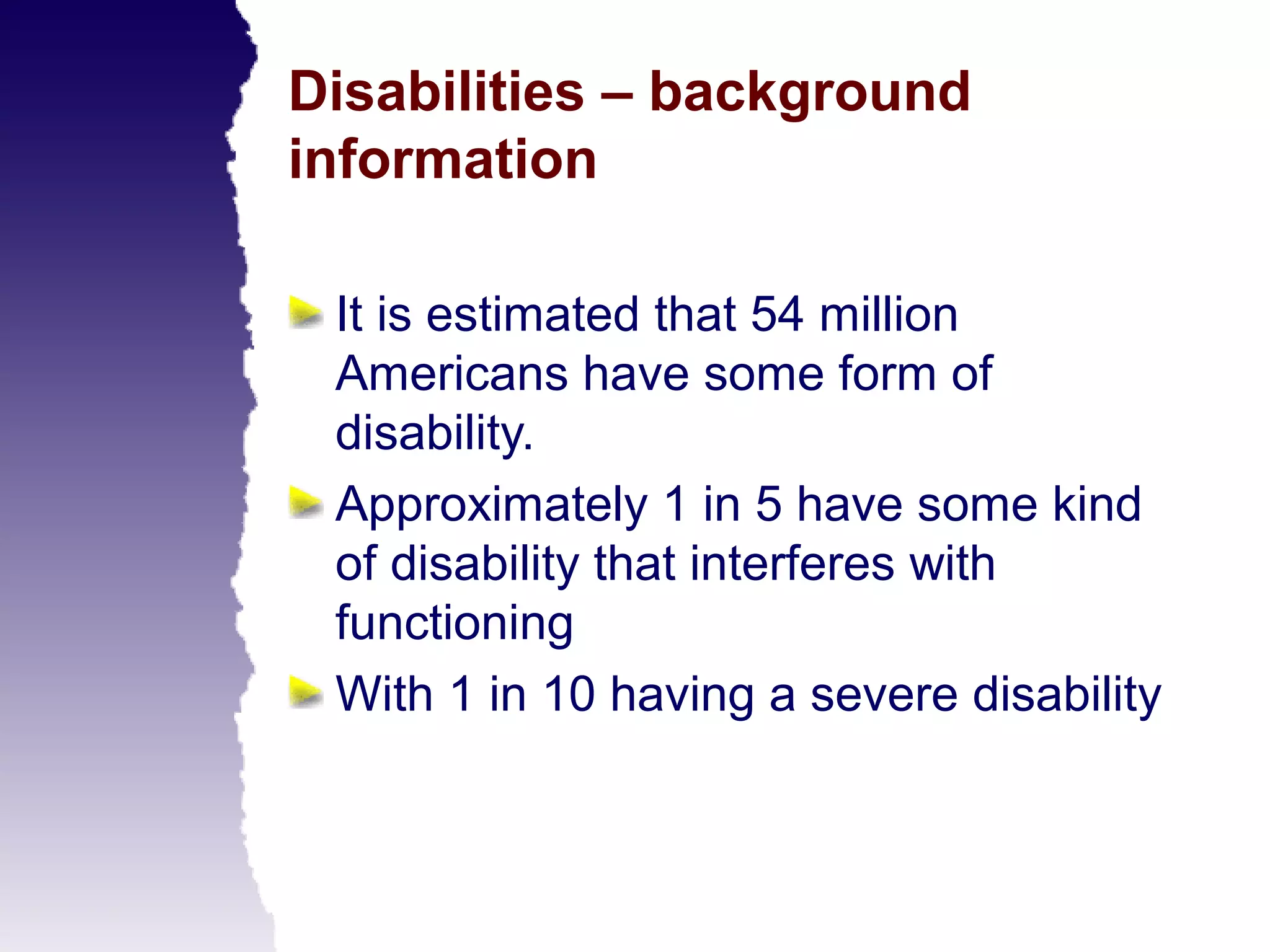 Disabilities – background
information

 It is estimated that 54 million
 Americans have some form of
 disability.
 Approximately 1 in 5 have some kind
 of disability that interferes with
 functioning
 With 1 in 10 having a severe disability
 