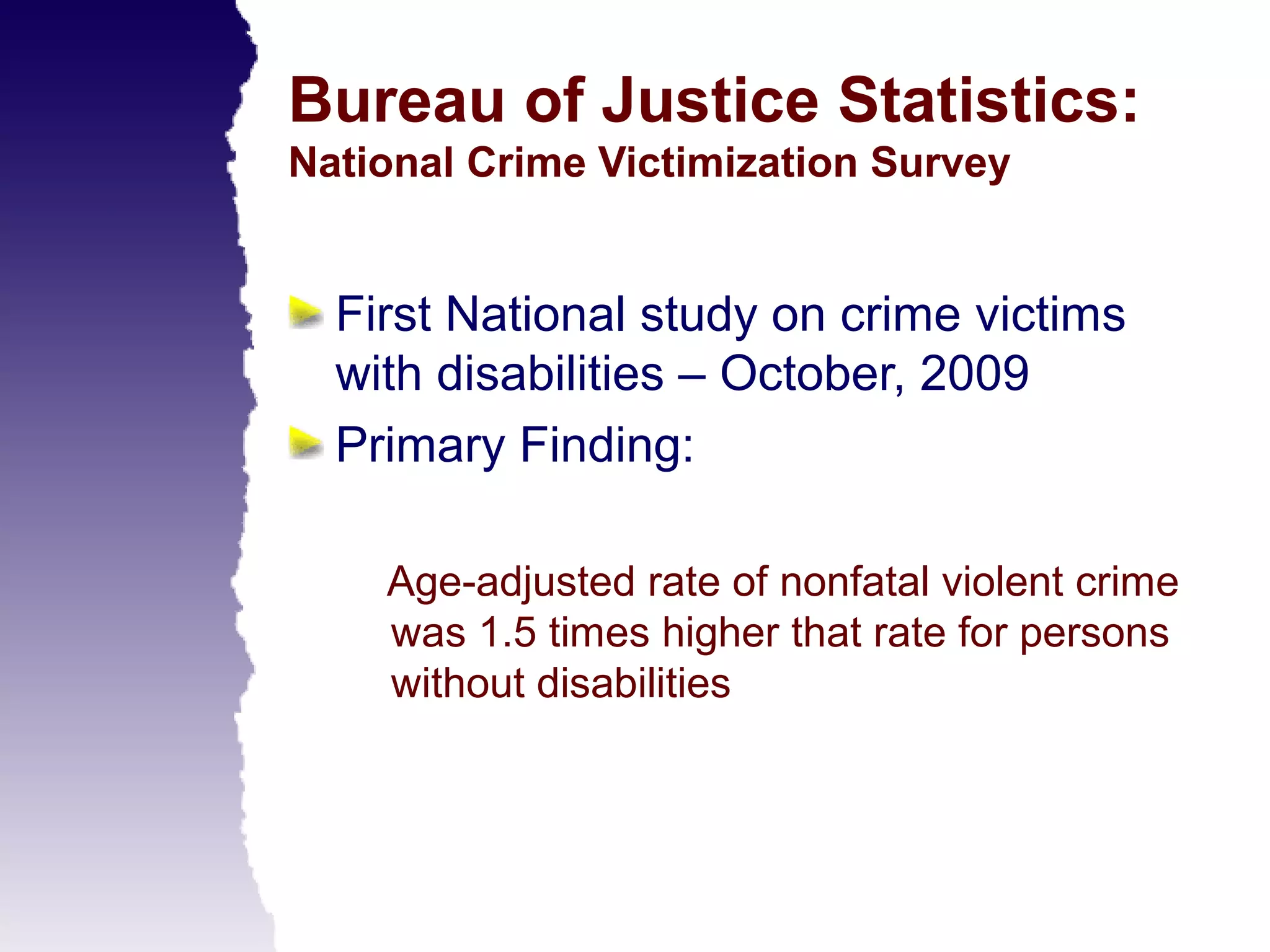 Bureau of Justice Statistics:
National Crime Victimization Survey


  First National study on crime victims
  with disabilities – October, 2009
  Primary Finding:

    Age-adjusted rate of nonfatal violent crime
    was 1.5 times higher that rate for persons
    without disabilities
 