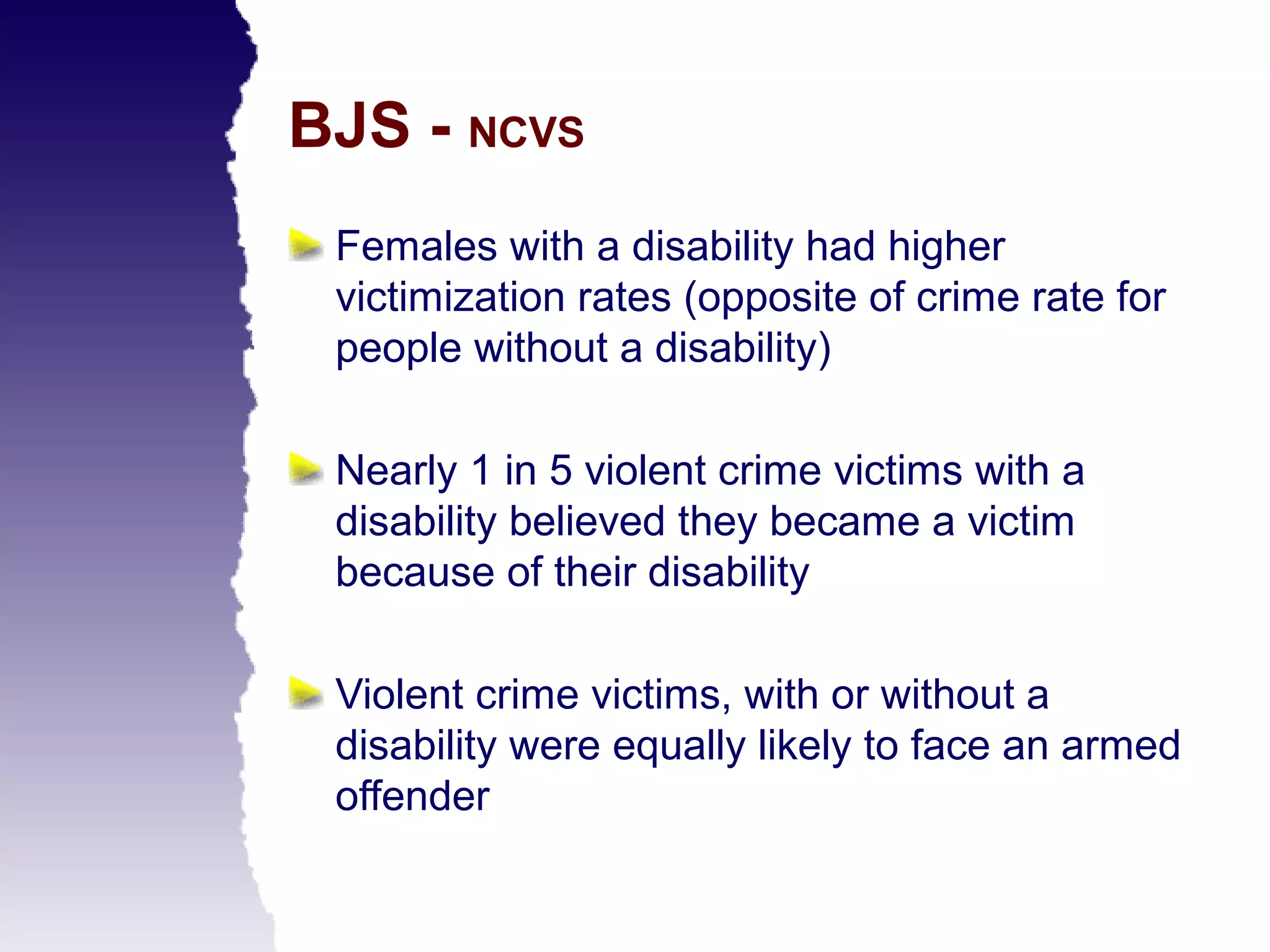 BJS - NCVS
 Females with a disability had higher
 victimization rates (opposite of crime rate for
 people without a disability)

 Nearly 1 in 5 violent crime victims with a
 disability believed they became a victim
 because of their disability

 Violent crime victims, with or without a
 disability were equally likely to face an armed
 offender
 