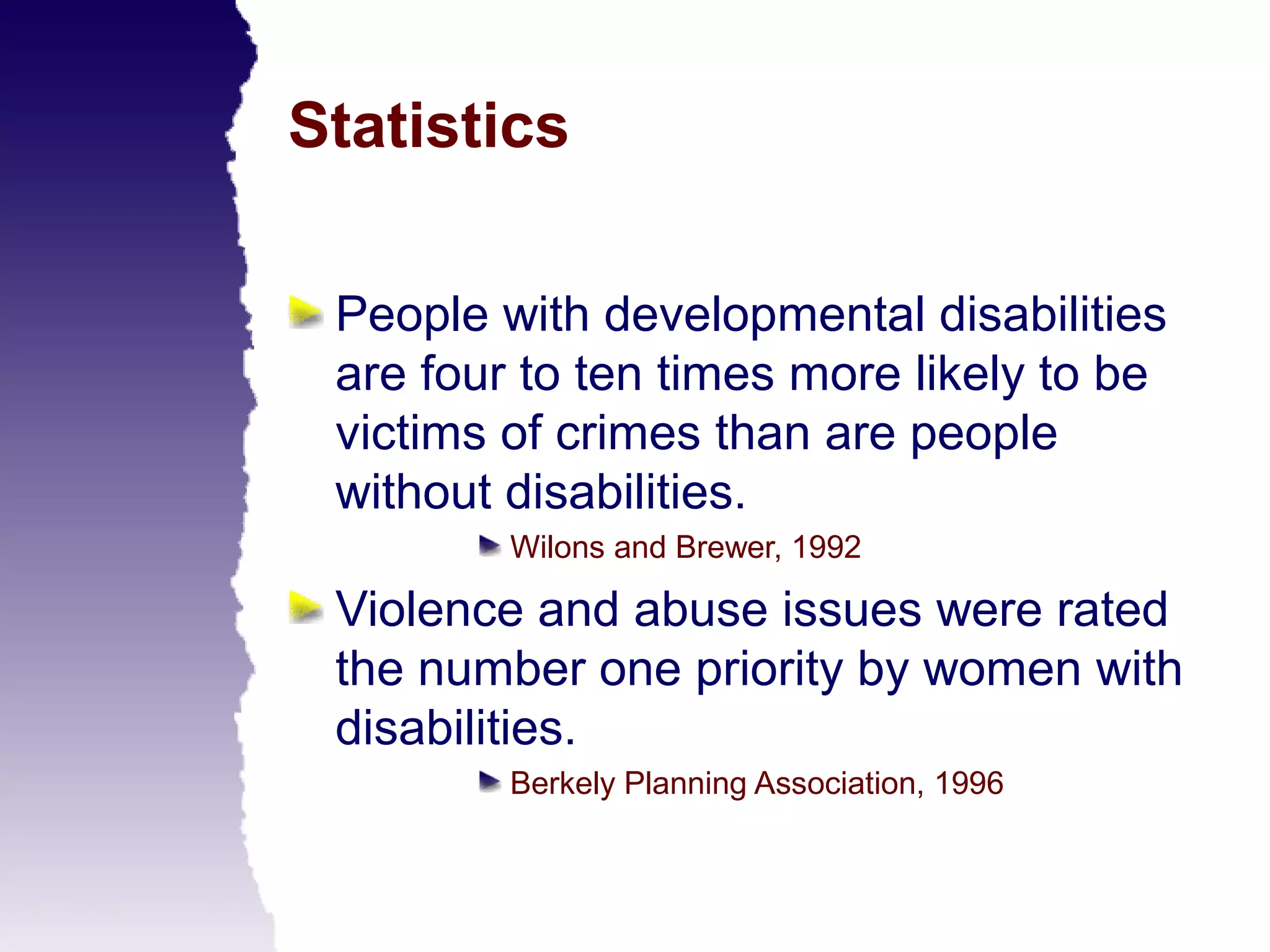 Statistics

 People with developmental disabilities
 are four to ten times more likely to be
 victims of crimes than are people
 without disabilities.
         Wilons and Brewer, 1992

 Violence and abuse issues were rated
 the number one priority by women with
 disabilities.
         Berkely Planning Association, 1996
 