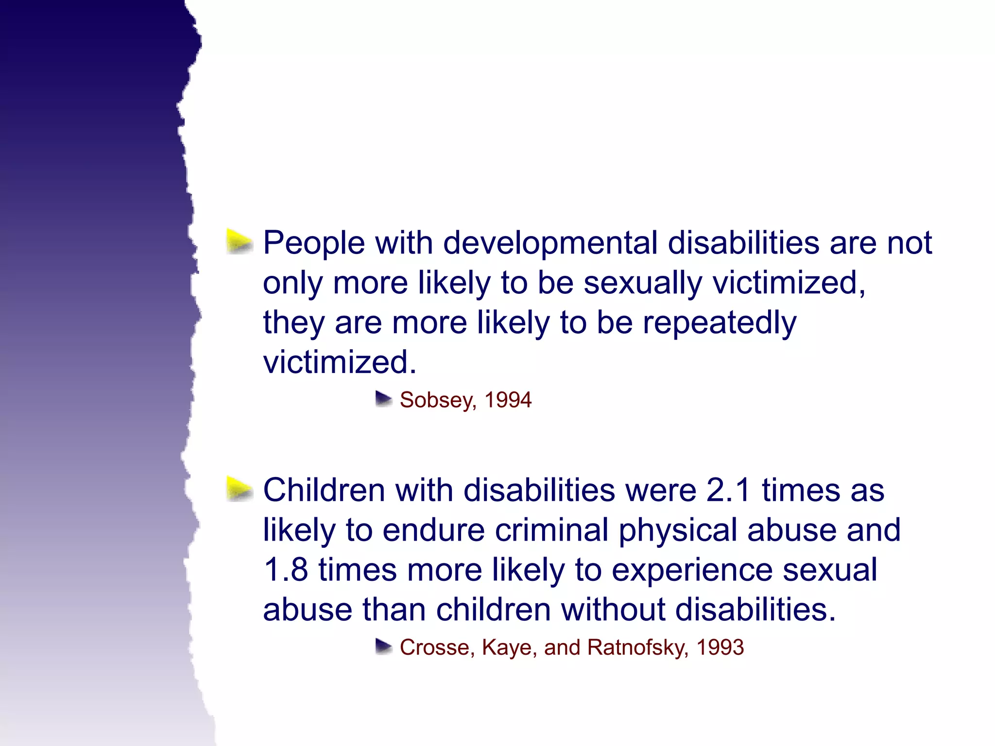 People with developmental disabilities are not
only more likely to be sexually victimized,
they are more likely to be repeatedly
victimized.
         Sobsey, 1994



Children with disabilities were 2.1 times as
likely to endure criminal physical abuse and
1.8 times more likely to experience sexual
abuse than children without disabilities.
         Crosse, Kaye, and Ratnofsky, 1993
 