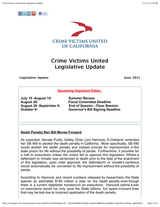 Crime Victims United June Legislative Update!                                                                                    7/11/11 4:58 PM




                                                Crime Victims United
                                                 Legislative Update
                   Legislative Update                                                                           June 2011



                                                   Upcoming Important Dates:

                    July 15 -August 15:                      Summer Recess
                    August 26:                               Fiscal Committee Deadline
                    August 29 -September 9:                  End of Session - Floor Session
                    October 9:                               Governor's Bill Signing Deadline




                    Death Penalty Ban Bill Moves Forward

                    As expected, Senate Public Safety Chair Loni Hancock, D-Oakland, amended
                    her SB 490 to abolish the death penalty in California. More specifically, SB 490
                    would abolish the death penalty and instead provide for imprisonment in the
                    state prison for life without the possibility of parole. Furthermore, it provides for
                    a halt to executions unless the voters fail to approve this legislation. Where a
                    defendant or inmate was sentenced to death prior to the date of the enactment
                    of this legislation, upon voter approval, the defendant's or inmate's sentence
                    would automatically be converted to life imprisonment without the possibility of
                    parole.

                    According to Hancock and recent numbers released by researchers, the State
                    spends an estimated $184 million a year on the death penalty even though
                    there is a current statewide moratorium on executions. Hancock claims a ban
                    on executions would not only save the State billions, but spare innocent lives
                    that may be lost due to incorrect application of the death penalty.


http://campaign.r20.constantcontact.com/render?llr=4y4e4idab&v=00…1D2ZK2AKWkG4HQLNH-wOhlw7QM6HwxxwOef0nF-xoJ47OyzicckfHuq-3g%3D%3D    Page 1 of 4
 