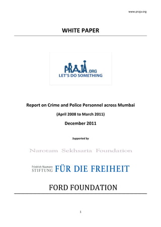www.praja.org




                WHITE PAPER




Report on Crime and Police Personnel across Mumbai
             (April 2008 to March 2011)

                 December 2011


                     Supported by




          FORD FOUNDATION

                          1
 