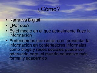 ¿Cómo? Narrativa Digital ¿Por qué? Es el medio en el que actualmente fluye la información  Pretendemos demostrar que  presentar la información en contenedores informales como blogs y redes sociales puede ser adecuada para  el mundo educativo más formal y académico 