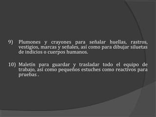 9)   Plumones y crayones para señalar huellas, rastros,
     vestigios, marcas y señales, así como para dibujar siluetas
     de indicios o cuerpos humanos.

10) Maletín para guardar y trasladar todo el equipo de
    trabajo, así como pequeños estuches como reactivos para
    pruebas .
 