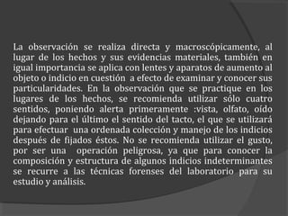 La observación se realiza directa y macroscópicamente, al
lugar de los hechos y sus evidencias materiales, también en
igual importancia se aplica con lentes y aparatos de aumento al
objeto o indicio en cuestión a efecto de examinar y conocer sus
particularidades. En la observación que se practique en los
lugares de los hechos, se recomienda utilizar sólo cuatro
sentidos, poniendo alerta primeramente :vista, olfato, oído
dejando para el último el sentido del tacto, el que se utilizará
para efectuar una ordenada colección y manejo de los indicios
después de fijados éstos. No se recomienda utilizar el gusto,
por ser una operación peligrosa, ya que para conocer la
composición y estructura de algunos indicios indeterminantes
se recurre a las técnicas forenses del laboratorio para su
estudio y análisis.
 