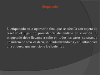Etiquetado




El etiquetado es la operación final que se efectúa con objeto de
reseñar el lugar de procedencia del indicio en cuestión. El
etiquetado debe llevarse a cabo en todos los casos, separando
un indicio de otro, es decir, individualizándolos y adjuntándoles
una etiqueta que mencione lo siguiente :
 