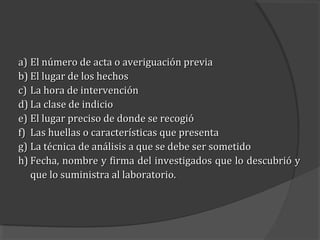 a) El número de acta o averiguación previa
b) El lugar de los hechos
c) La hora de intervención
d) La clase de indicio
e) El lugar preciso de donde se recogió
f) Las huellas o características que presenta
g) La técnica de análisis a que se debe ser sometido
h) Fecha, nombre y firma del investigados que lo descubrió y
   que lo suministra al laboratorio.
 