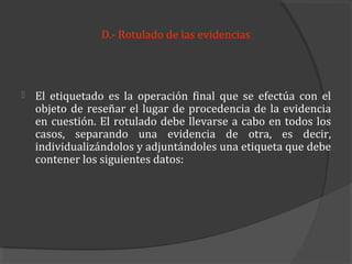D.- Rotulado de las evidencias




   El etiquetado es la operación final que se efectúa con el
    objeto de reseñar el lugar de procedencia de la evidencia
    en cuestión. El rotulado debe llevarse a cabo en todos los
    casos, separando una evidencia de otra, es decir,
    individualizándolos y adjuntándoles una etiqueta que debe
    contener los siguientes datos:
 
