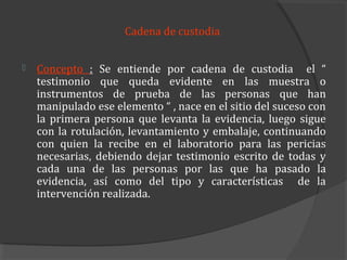 Cadena de custodia


   Concepto : Se entiende por cadena de custodia el “
    testimonio que queda evidente en las muestra o
    instrumentos de prueba de las personas que han
    manipulado ese elemento “ , nace en el sitio del suceso con
    la primera persona que levanta la evidencia, luego sigue
    con la rotulación, levantamiento y embalaje, continuando
    con quien la recibe en el laboratorio para las pericias
    necesarias, debiendo dejar testimonio escrito de todas y
    cada una de las personas por las que ha pasado la
    evidencia, así como del tipo y características de la
    intervención realizada.
 