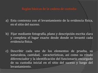 Reglas básicas de la cadena de custodia


a) Esta comienza con el levantamiento de la evidencia física,
   en el sitio del suceso.

b) Fijar mediante fotografía, plano y descripción escrita clara
   y completa el lugar exacto desde donde se levantó cada
   evidencia física.

c) Describir cada uno de los elementos de prueba, su
   naturaleza, cantidad, características, así como su rótulo
   diferenciador y la identificación del funcionario encargado
   de su custodia inicial en el sitio del suceso y luego del
   levantamiento.
 
