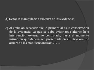 d) Evitar la manipulación excesiva de las evidencias.

e) Al embalar, recordar que lo primordial es la conservación
   de la evidencia, ya que se debe evitar toda alteración o
   intervención externa no controlada, hasta el momento
   mismo en que deberá ser presentada en el juicio oral de
   acuerdo a las modificaciones al C. P. P.
 