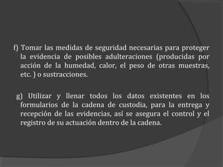 f) Tomar las medidas de seguridad necesarias para proteger
   la evidencia de posibles adulteraciones (producidas por
   acción de la humedad, calor, el peso de otras muestras,
   etc. ) o sustracciones.

g) Utilizar y llenar todos los datos existentes en los
 formularios de la cadena de custodia, para la entrega y
 recepción de las evidencias, así se asegura el control y el
 registro de su actuación dentro de la cadena.
 
