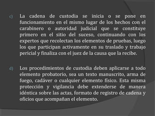 c)   La cadena de custodia se inicia o se pone en
     funcionamiento en el mismo lugar de los hechos con el
     carabinero o autoridad judicial que se constituye
     primero en el sitio del suceso, continuando con los
     expertos que recolectan los elementos de pruebas, luego
     los que participan activamente en su traslado y trabajo
     pericial y finaliza con el juez de la causa que la recibe.

d)   Los procedimientos de custodia deben aplicarse a todo
     elemento probatorio, sea un texto manuscrito, arma de
     fuego, cadáver o cualquier elemento físico. Esta misma
     protección y vigilancia debe extenderse de manera
     idéntica sobre las actas, formato de registro de cadena y
     oficios que acompañan el elemento.
 