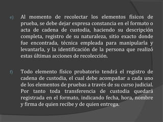 e)   Al momento de recolectar los elementos físicos de
     prueba, se debe dejar expresa constancia en el formato o
     acta de cadena de custodia, haciendo su descripción
     completa, registro de su naturaleza, sitio exacto donde
     fue encontrada, técnica empleada para manipularla y
     levantarla, y la identificación de la persona que realizó
     estas últimas acciones de recolección.

f)   Todo elemento físico probatorio tendrá el registro de
     cadena de custodia, el cual debe acompañar a cada uno
     de los elementos de pruebas a través de su curso judicial.
     Por tanto toda transferencia de custodia quedará
     registrada en el formato, indicando fecha, hora, nombre
     y firma de quien recibe y de quien entrega.
 