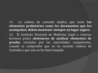 •   11.   La cadena de custodia implica que tanto los
    elementos probatorios como los documentos que los
    acompañan, deben mantener siempre en lugar seguro.
•   12. El Instituto Nacional de Medicina Legal y ciencias
    forenses podrá abstenerse de analizar elementos de
    prueba, enviados por las autoridades competentes,
    cuando se compruebe que no ha existido Cadena de
    Custodia o que esta se ha interrumpido.
 