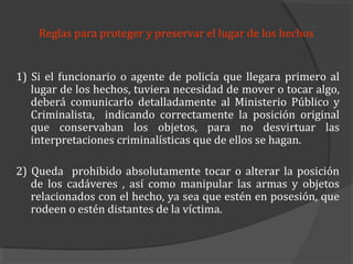 Reglas para proteger y preservar el lugar de los hechos


1) Si el funcionario o agente de policía que llegara primero al
   lugar de los hechos, tuviera necesidad de mover o tocar algo,
   deberá comunicarlo detalladamente al Ministerio Público y
   Criminalista, indicando correctamente la posición original
   que conservaban los objetos, para no desvirtuar las
   interpretaciones criminalísticas que de ellos se hagan.

2) Queda prohibido absolutamente tocar o alterar la posición
   de los cadáveres , así como manipular las armas y objetos
   relacionados con el hecho, ya sea que estén en posesión, que
   rodeen o estén distantes de la víctima.
 