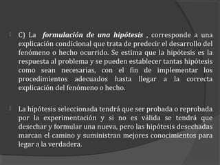    C) La formulación de una hipótesis , corresponde a una
    explicación condicional que trata de predecir el desarrollo del
    fenómeno o hecho ocurrido. Se estima que la hipótesis es la
    respuesta al problema y se pueden establecer tantas hipótesis
    como sean necesarias, con el fin de implementar los
    procedimientos adecuados hasta llegar a la correcta
    explicación del fenómeno o hecho.

   La hipótesis seleccionada tendrá que ser probada o reprobada
    por la experimentación y si no es válida se tendrá que
    desechar y formular una nueva, pero las hipótesis desechadas
    marcan el camino y suministran mejores conocimientos para
    legar a la verdadera.
 