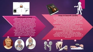 Campo de Desarrollo Científico
Las sociedades se distinguen debido a que los individuos
que pertenecen a ellas requieren vivir en armonía, por
ello se establecen una serie de normas para su buen
desarrollo, pero, de una u otra forma existen
integrantes que violan tales principios. De allí nace la
imperiosa necesidad de determinar el todo que conlleva
a la perpetración del delito.
Ciertamente la criminalística está vinculada con el
derecho penal, pero este posee un marco de
investigación y conocimientos propios, y aun desde sus
primeras observaciones policiacas, también enriquece el
saber criminológico.
En su quehacer propio, inspecciones, pericias,
reconstrucción de hechos, puede explicar hipótesis
criminológicas, aun en el campo teórico, por ejemplo, el
"aprendizaje de evitación de detección" policial por el
delincuente.
Determinación de Causas
Determinar las causas científica de los
delitos (en cada especie) es una exhaustiva
tarea, durante años, diversas ciencias
normativas y explicativas trataron de
alcanzar, tanto en la antigüedad como en
la Edad Media o durante la Ilustración y
la Edad Moderna. Tal fue la importancia
que siempre se dio a ese problema
social, que ilustres filósofos como
Pitágoras, Sócrates, Platón y Aristóteles,
dieron su opinión al respecto para la
comprensión y solución de las conductas
delincuenciales y el castigo que a los
delincuentes se le debieran de aplicar.
 