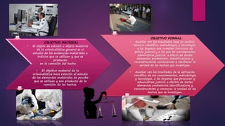OBJETIVO MATERIAL
• El objeto de estudio u objeto material
de la criminalística general es el
estudio de las evidencias materiales o
indicios que se utilizan y que se
producen
en la comisión del hecho.
• El objetivo material de la
criminalística hace relación al estudio
de los elementos materiales de prueba
que se utilizan y son producto de la
comisión de los hechos.
OBJETIVO FORMAL
• Auxiliar con los resultados base de análisis
técnico-científico, metodología y tecnología,
a los órganos que cumplen funciones de
policía judicial y a los que les corresponden
administrar justicia, a efecto de darles
elementos probatorios, identificadores y
reconstructores conducentes a establecer la
verdad de los hechos que investigan.
• Auxiliar con los resultados de la aplicación
científica de sus conocimientos, metodología
y tecnología, a los órganos que procuran y
administran justicia a efectos de darles
elementos probatorios identificadores y
reconstructores y conozcan la verdad de los
hechos que se investigan.
 