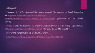 Bibliografía
Valverde, A. (S/F). Criminalística, parte general. [Documento en línea] Disponible
en:http://tecnologicamerani.edu.co/web/wp-
content/uploads/2017/06/CRIMINALISTICA-AAV.pdf. [Consulta 01 de Marzo
2019].
Pérez, E. (2014). Evolución de la Criminalística. [Documento en línea] Disponible en:
http://abogadoedgarperez.blogspot.com/. [Consulta 01 de Marzo 2019].
MATERIAL ADQUIRIDO DE LA PLATAFORMA
http://saia.uft.edu.ve/moodle/mod/page/view.php?id=383857
 