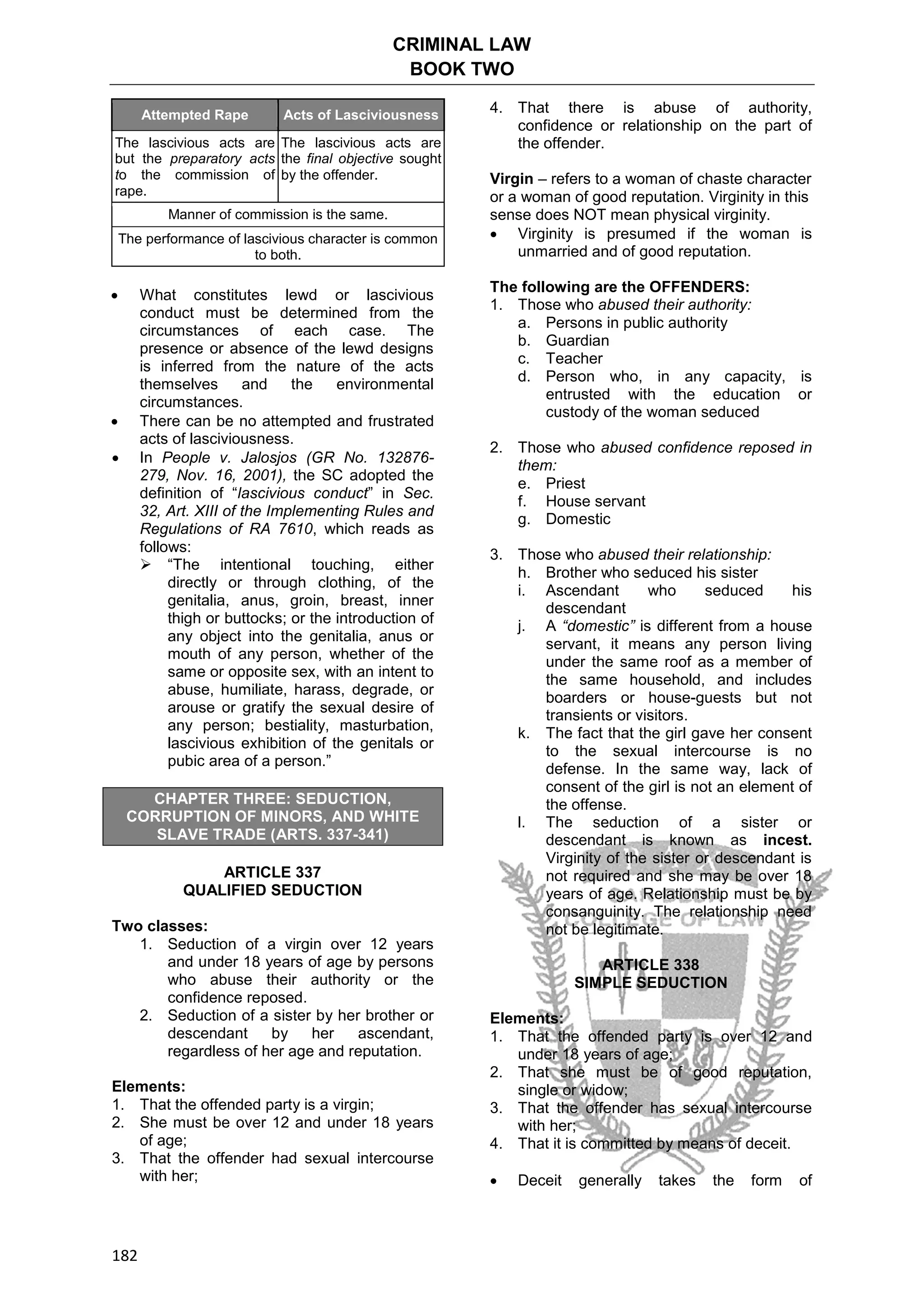 CRIMINAL LAW
BOOK TWO
182
Attempted Rape Acts of Lasciviousness
The lascivious acts are
but the preparatory acts
to the commission of
rape.
The lascivious acts are
the final objective sought
by the offender.
Manner of commission is the same.
The performance of lascivious character is common
to both.
 What constitutes lewd or lascivious
conduct must be determined from the
circumstances of each case. The
presence or absence of the lewd designs
is inferred from the nature of the acts
themselves and the environmental
circumstances.
 There can be no attempted and frustrated
acts of lasciviousness.
 In People v. Jalosjos (GR No. 132876-
279, Nov. 16, 2001), the SC adopted the
definition of “lascivious conduct” in Sec.
32, Art. XIII of the Implementing Rules and
Regulations of RA 7610, which reads as
follows:
 “The intentional touching, either
directly or through clothing, of the
genitalia, anus, groin, breast, inner
thigh or buttocks; or the introduction of
any object into the genitalia, anus or
mouth of any person, whether of the
same or opposite sex, with an intent to
abuse, humiliate, harass, degrade, or
arouse or gratify the sexual desire of
any person; bestiality, masturbation,
lascivious exhibition of the genitals or
pubic area of a person.”
CHAPTER THREE: SEDUCTION,
CORRUPTION OF MINORS, AND WHITE
SLAVE TRADE (ARTS. 337-341)
ARTICLE 337
QUALIFIED SEDUCTION
Two classes:
1. Seduction of a virgin over 12 years
and under 18 years of age by persons
who abuse their authority or the
confidence reposed.
2. Seduction of a sister by her brother or
descendant by her ascendant,
regardless of her age and reputation.
Elements:
1. That the offended party is a virgin;
2. She must be over 12 and under 18 years
of age;
3. That the offender had sexual intercourse
with her;
4. That there is abuse of authority,
confidence or relationship on the part of
the offender.
Virgin – refers to a woman of chaste character
or a woman of good reputation. Virginity in this
sense does NOT mean physical virginity.
 Virginity is presumed if the woman is
unmarried and of good reputation.
The following are the OFFENDERS:
1. Those who abused their authority:
a. Persons in public authority
b. Guardian
c. Teacher
d. Person who, in any capacity, is
entrusted with the education or
custody of the woman seduced
2. Those who abused confidence reposed in
them:
e. Priest
f. House servant
g. Domestic
3. Those who abused their relationship:
h. Brother who seduced his sister
i. Ascendant who seduced his
descendant
j. A “domestic” is different from a house
servant, it means any person living
under the same roof as a member of
the same household, and includes
boarders or house-guests but not
transients or visitors.
k. The fact that the girl gave her consent
to the sexual intercourse is no
defense. In the same way, lack of
consent of the girl is not an element of
the offense.
l. The seduction of a sister or
descendant is known as incest.
Virginity of the sister or descendant is
not required and she may be over 18
years of age. Relationship must be by
consanguinity. The relationship need
not be legitimate.
ARTICLE 338
SIMPLE SEDUCTION
Elements:
1. That the offended party is over 12 and
under 18 years of age;
2. That she must be of good reputation,
single or widow;
3. That the offender has sexual intercourse
with her;
4. That it is committed by means of deceit.
 Deceit generally takes the form of
 