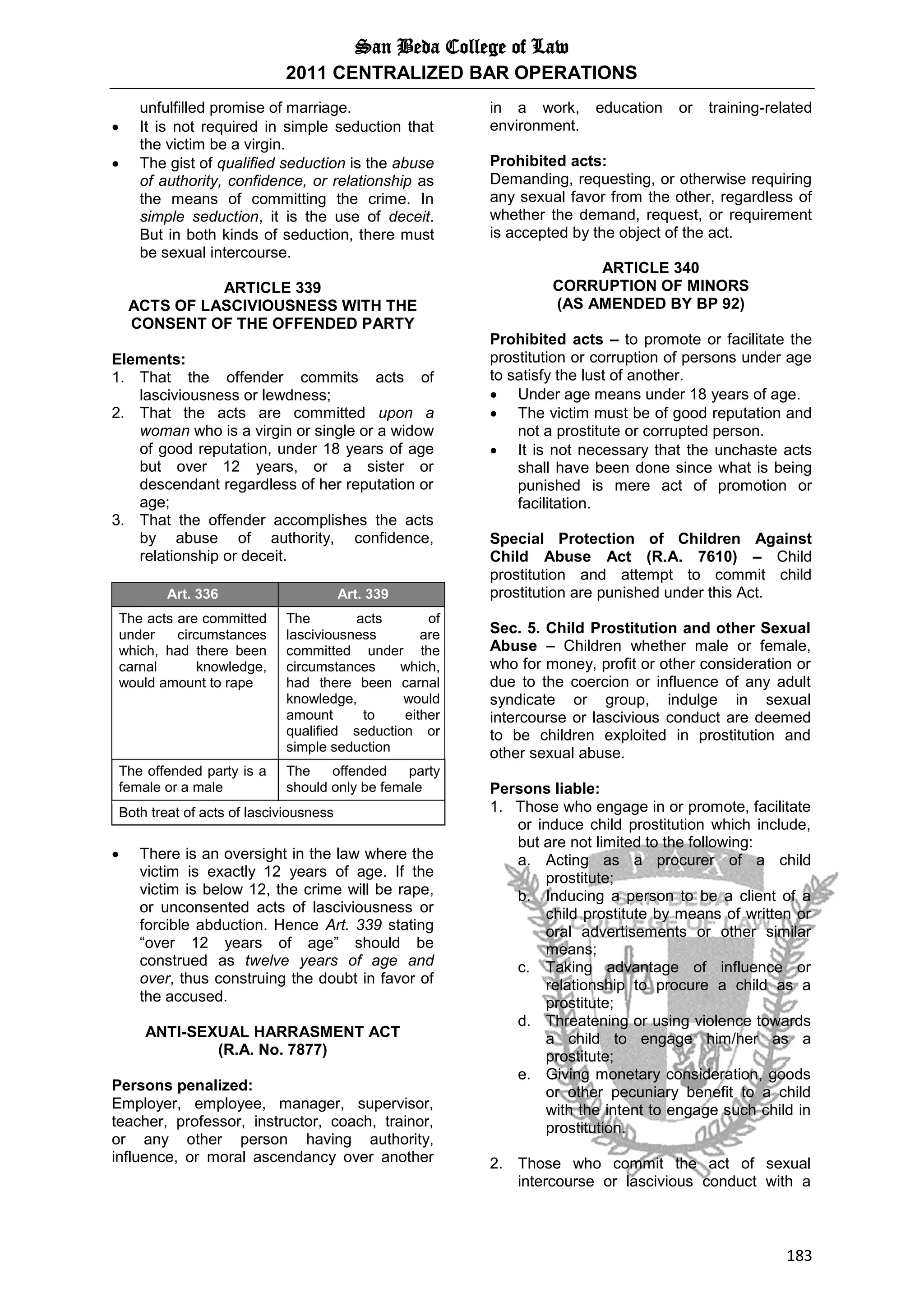 San Beda College of Law
2011 CENTRALIZED BAR OPERATIONS
183
unfulfilled promise of marriage.
 It is not required in simple seduction that
the victim be a virgin.
 The gist of qualified seduction is the abuse
of authority, confidence, or relationship as
the means of committing the crime. In
simple seduction, it is the use of deceit.
But in both kinds of seduction, there must
be sexual intercourse.
ARTICLE 339
ACTS OF LASCIVIOUSNESS WITH THE
CONSENT OF THE OFFENDED PARTY
Elements:
1. That the offender commits acts of
lasciviousness or lewdness;
2. That the acts are committed upon a
woman who is a virgin or single or a widow
of good reputation, under 18 years of age
but over 12 years, or a sister or
descendant regardless of her reputation or
age;
3. That the offender accomplishes the acts
by abuse of authority, confidence,
relationship or deceit.
Art. 336 Art. 339
The acts are committed
under circumstances
which, had there been
carnal knowledge,
would amount to rape
The acts of
lasciviousness are
committed under the
circumstances which,
had there been carnal
knowledge, would
amount to either
qualified seduction or
simple seduction
The offended party is a
female or a male
The offended party
should only be female
Both treat of acts of lasciviousness
 There is an oversight in the law where the
victim is exactly 12 years of age. If the
victim is below 12, the crime will be rape,
or unconsented acts of lasciviousness or
forcible abduction. Hence Art. 339 stating
“over 12 years of age” should be
construed as twelve years of age and
over, thus construing the doubt in favor of
the accused.
ANTI-SEXUAL HARRASMENT ACT
(R.A. No. 7877)
Persons penalized:
Employer, employee, manager, supervisor,
teacher, professor, instructor, coach, trainor,
or any other person having authority,
influence, or moral ascendancy over another
in a work, education or training-related
environment.
Prohibited acts:
Demanding, requesting, or otherwise requiring
any sexual favor from the other, regardless of
whether the demand, request, or requirement
is accepted by the object of the act.
ARTICLE 340
CORRUPTION OF MINORS
(AS AMENDED BY BP 92)
Prohibited acts – to promote or facilitate the
prostitution or corruption of persons under age
to satisfy the lust of another.
 Under age means under 18 years of age.
 The victim must be of good reputation and
not a prostitute or corrupted person.
 It is not necessary that the unchaste acts
shall have been done since what is being
punished is mere act of promotion or
facilitation.
Special Protection of Children Against
Child Abuse Act (R.A. 7610) – Child
prostitution and attempt to commit child
prostitution are punished under this Act.
Sec. 5. Child Prostitution and other Sexual
Abuse – Children whether male or female,
who for money, profit or other consideration or
due to the coercion or influence of any adult
syndicate or group, indulge in sexual
intercourse or lascivious conduct are deemed
to be children exploited in prostitution and
other sexual abuse.
Persons liable:
1. Those who engage in or promote, facilitate
or induce child prostitution which include,
but are not limited to the following:
a. Acting as a procurer of a child
prostitute;
b. Inducing a person to be a client of a
child prostitute by means of written or
oral advertisements or other similar
means;
c. Taking advantage of influence or
relationship to procure a child as a
prostitute;
d. Threatening or using violence towards
a child to engage him/her as a
prostitute;
e. Giving monetary consideration, goods
or other pecuniary benefit to a child
with the intent to engage such child in
prostitution.
2. Those who commit the act of sexual
intercourse or lascivious conduct with a
 