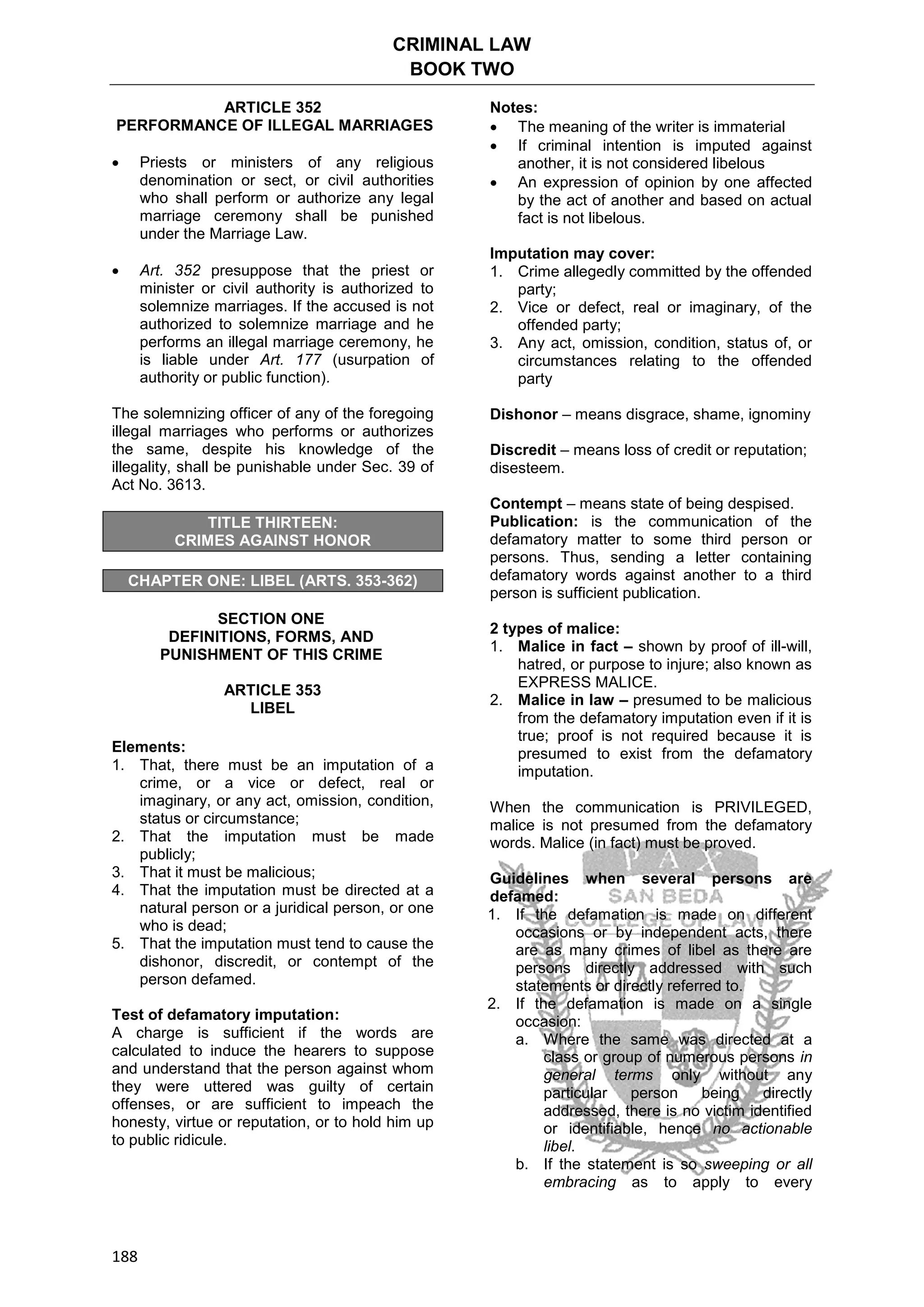 CRIMINAL LAW
BOOK TWO
188
ARTICLE 352
PERFORMANCE OF ILLEGAL MARRIAGES
 Priests or ministers of any religious
denomination or sect, or civil authorities
who shall perform or authorize any legal
marriage ceremony shall be punished
under the Marriage Law.
 Art. 352 presuppose that the priest or
minister or civil authority is authorized to
solemnize marriages. If the accused is not
authorized to solemnize marriage and he
performs an illegal marriage ceremony, he
is liable under Art. 177 (usurpation of
authority or public function).
The solemnizing officer of any of the foregoing
illegal marriages who performs or authorizes
the same, despite his knowledge of the
illegality, shall be punishable under Sec. 39 of
Act No. 3613.
TITLE THIRTEEN:
CRIMES AGAINST HONOR
CHAPTER ONE: LIBEL (ARTS. 353-362)
SECTION ONE
DEFINITIONS, FORMS, AND
PUNISHMENT OF THIS CRIME
ARTICLE 353
LIBEL
Elements:
1. That, there must be an imputation of a
crime, or a vice or defect, real or
imaginary, or any act, omission, condition,
status or circumstance;
2. That the imputation must be made
publicly;
3. That it must be malicious;
4. That the imputation must be directed at a
natural person or a juridical person, or one
who is dead;
5. That the imputation must tend to cause the
dishonor, discredit, or contempt of the
person defamed.
Test of defamatory imputation:
A charge is sufficient if the words are
calculated to induce the hearers to suppose
and understand that the person against whom
they were uttered was guilty of certain
offenses, or are sufficient to impeach the
honesty, virtue or reputation, or to hold him up
to public ridicule.
Notes:
 The meaning of the writer is immaterial
 If criminal intention is imputed against
another, it is not considered libelous
 An expression of opinion by one affected
by the act of another and based on actual
fact is not libelous.
Imputation may cover:
1. Crime allegedly committed by the offended
party;
2. Vice or defect, real or imaginary, of the
offended party;
3. Any act, omission, condition, status of, or
circumstances relating to the offended
party
Dishonor – means disgrace, shame, ignominy
Discredit – means loss of credit or reputation;
disesteem.
Contempt – means state of being despised.
Publication: is the communication of the
defamatory matter to some third person or
persons. Thus, sending a letter containing
defamatory words against another to a third
person is sufficient publication.
2 types of malice:
1. Malice in fact – shown by proof of ill-will,
hatred, or purpose to injure; also known as
EXPRESS MALICE.
2. Malice in law – presumed to be malicious
from the defamatory imputation even if it is
true; proof is not required because it is
presumed to exist from the defamatory
imputation.
When the communication is PRIVILEGED,
malice is not presumed from the defamatory
words. Malice (in fact) must be proved.
Guidelines when several persons are
defamed:
1. If the defamation is made on different
occasions or by independent acts, there
are as many crimes of libel as there are
persons directly addressed with such
statements or directly referred to.
2. If the defamation is made on a single
occasion:
a. Where the same was directed at a
class or group of numerous persons in
general terms only without any
particular person being directly
addressed, there is no victim identified
or identifiable, hence no actionable
libel.
b. If the statement is so sweeping or all
embracing as to apply to every
 