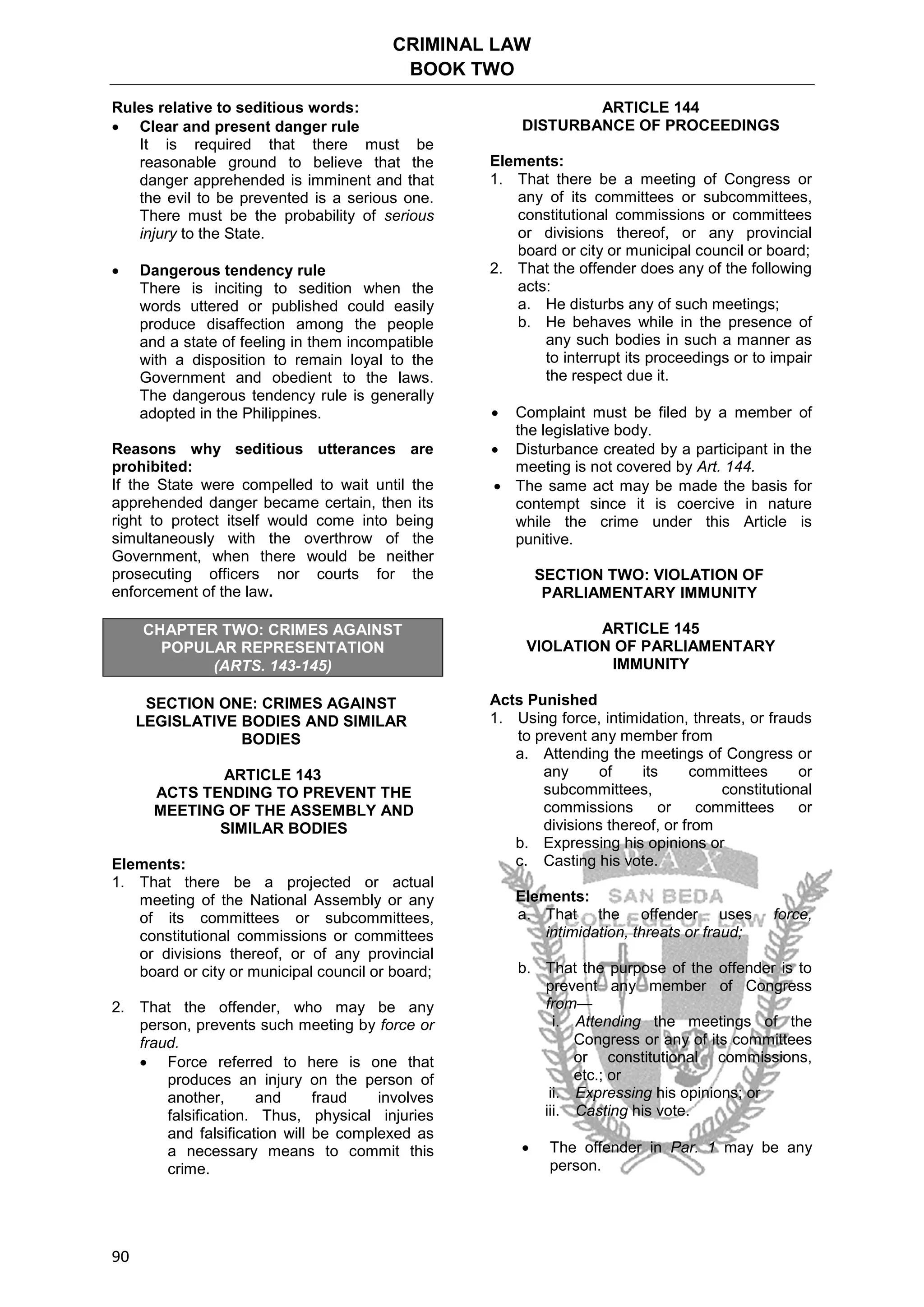 CRIMINAL LAW
BOOK TWO
90
Rules relative to seditious words:
 Clear and present danger rule
It is required that there must be
reasonable ground to believe that the
danger apprehended is imminent and that
the evil to be prevented is a serious one.
There must be the probability of serious
injury to the State.
 Dangerous tendency rule
There is inciting to sedition when the
words uttered or published could easily
produce disaffection among the people
and a state of feeling in them incompatible
with a disposition to remain loyal to the
Government and obedient to the laws.
The dangerous tendency rule is generally
adopted in the Philippines.
Reasons why seditious utterances are
prohibited:
If the State were compelled to wait until the
apprehended danger became certain, then its
right to protect itself would come into being
simultaneously with the overthrow of the
Government, when there would be neither
prosecuting officers nor courts for the
enforcement of the law.
CHAPTER TWO: CRIMES AGAINST
POPULAR REPRESENTATION
(ARTS. 143-145)
SECTION ONE: CRIMES AGAINST
LEGISLATIVE BODIES AND SIMILAR
BODIES
ARTICLE 143
ACTS TENDING TO PREVENT THE
MEETING OF THE ASSEMBLY AND
SIMILAR BODIES
Elements:
1. That there be a projected or actual
meeting of the National Assembly or any
of its committees or subcommittees,
constitutional commissions or committees
or divisions thereof, or of any provincial
board or city or municipal council or board;
2. That the offender, who may be any
person, prevents such meeting by force or
fraud.
 Force referred to here is one that
produces an injury on the person of
another, and fraud involves
falsification. Thus, physical injuries
and falsification will be complexed as
a necessary means to commit this
crime.
ARTICLE 144
DISTURBANCE OF PROCEEDINGS
Elements:
1. That there be a meeting of Congress or
any of its committees or subcommittees,
constitutional commissions or committees
or divisions thereof, or any provincial
board or city or municipal council or board;
2. That the offender does any of the following
acts:
a. He disturbs any of such meetings;
b. He behaves while in the presence of
any such bodies in such a manner as
to interrupt its proceedings or to impair
the respect due it.
 Complaint must be filed by a member of
the legislative body.
 Disturbance created by a participant in the
meeting is not covered by Art. 144.
 The same act may be made the basis for
contempt since it is coercive in nature
while the crime under this Article is
punitive.
SECTION TWO: VIOLATION OF
PARLIAMENTARY IMMUNITY
ARTICLE 145
VIOLATION OF PARLIAMENTARY
IMMUNITY
Acts Punished
1. Using force, intimidation, threats, or frauds
to prevent any member from
a. Attending the meetings of Congress or
any of its committees or
subcommittees, constitutional
commissions or committees or
divisions thereof, or from
b. Expressing his opinions or
c. Casting his vote.
Elements:
a. That the offender uses force,
intimidation, threats or fraud;
b. That the purpose of the offender is to
prevent any member of Congress
from—
i. Attending the meetings of the
Congress or any of its committees
or constitutional commissions,
etc.; or
ii. Expressing his opinions; or
iii. Casting his vote.
 The offender in Par. 1 may be any
person.
 